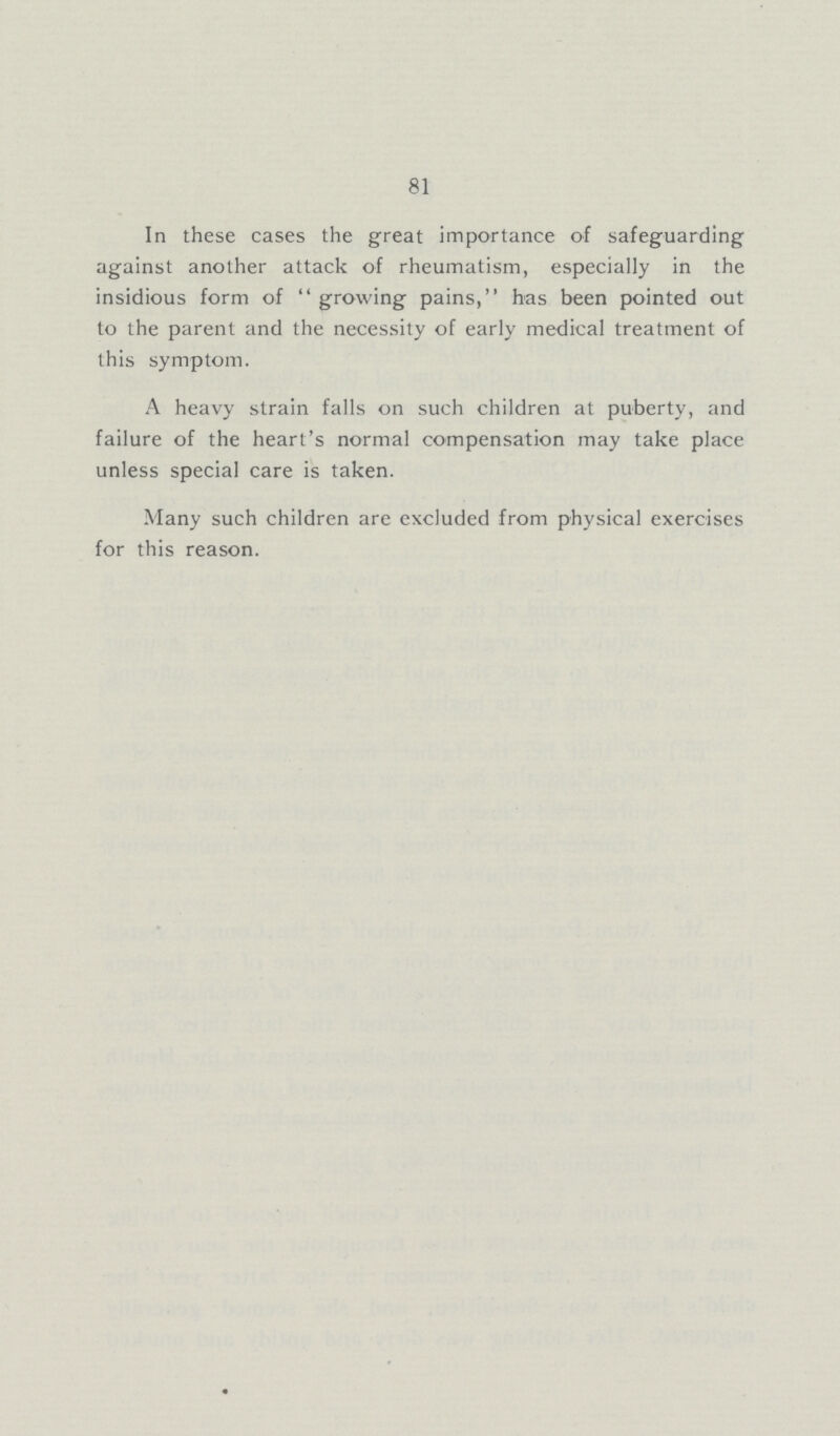 81 In these cases the great importance of safeguarding against another attack of rheumatism, especially in the insidious form of growing pains, has been pointed out to the parent and the necessity of early medical treatment of this symptom. A heavy strain falls on such children at puberty, and failure of the heart's normal compensation may take place unless special care is taken. Many such children are excluded from physical exercises for this reason.