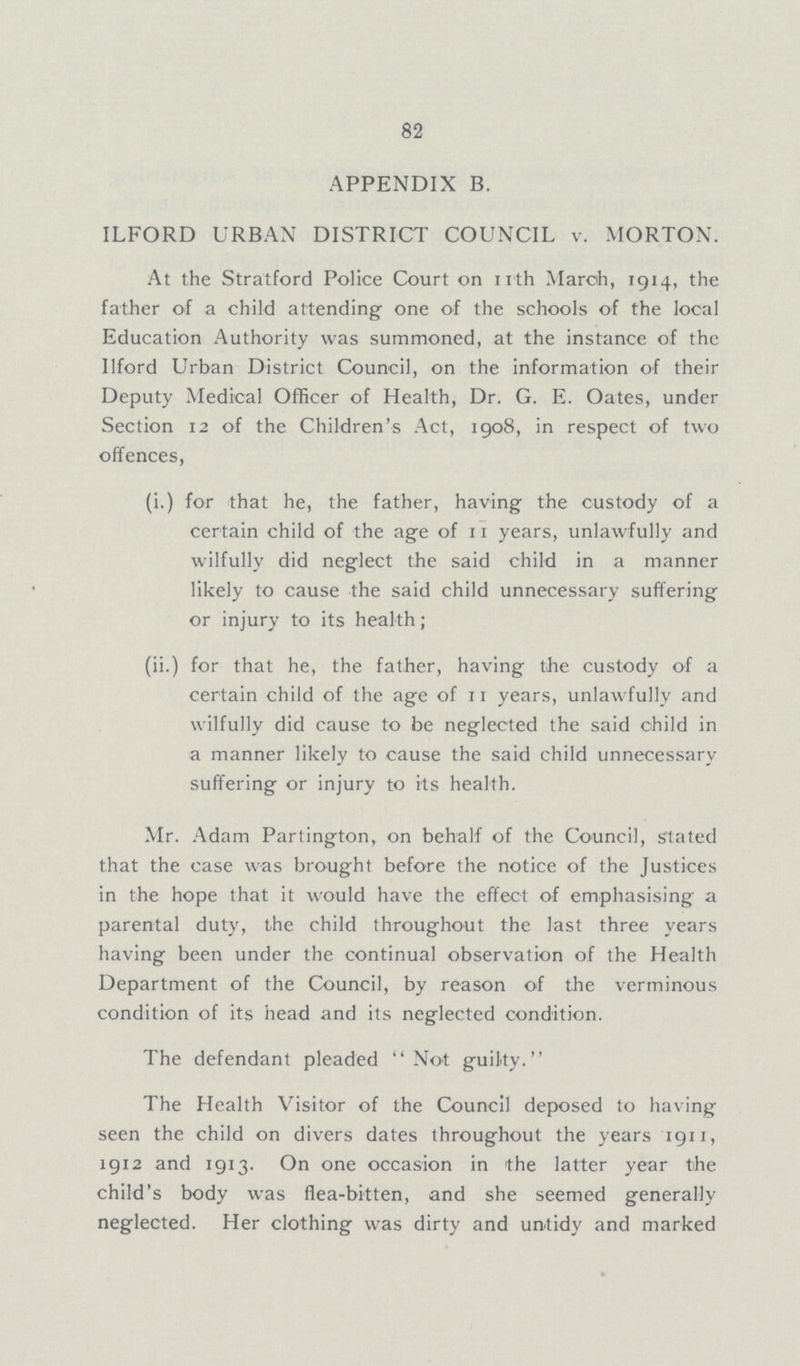 82 APPENDIX B. ILFORD URBAN DISTRICT COUNCIL v. MORTON. At the Stratford Police Court on 11th March, 1914, the father of a child attending one of the schools of the local Education Authority was summoned, at the instance of the Ilford Urban District Council, on the information of their Deputy Medical Officer of Health, Dr. G. E. Oates, under Section 12 of the Children's Act, 1908, in respect of two offences, (i.) for that he, the father, having the custody of a certain child of the age of 11 years, unlawfully and wilfully did neglect the said child in a manner likely to cause the said child unnecessary suffering or injury to its health; (ii.) for that he, the father, having the custody of a certain child of the age of 11 years, unlawfully and wilfully did cause to be neglected the said child in a manner likely to cause the said child unnecessary suffering or injury to its health. Mr. Adam Partington, on behalf of the Council, stated that the case was brought before the notice of the Justices in the hope that it would have the effect of emphasising a parental duty, the child throughout the last three years having been under the continual observation of the Health Department of the Council, by reason of the verminous condition of its head and its neglected condition. The defendant pleaded Not guilty. The Health Visitor of the Council deposed to having seen the child on divers dates throughout the years 1911, 1912 and 1913. On one occasion in the latter year the child's body was flea-bitten, and she seemed generally neglected. Her clothing was dirty and untidy and marked