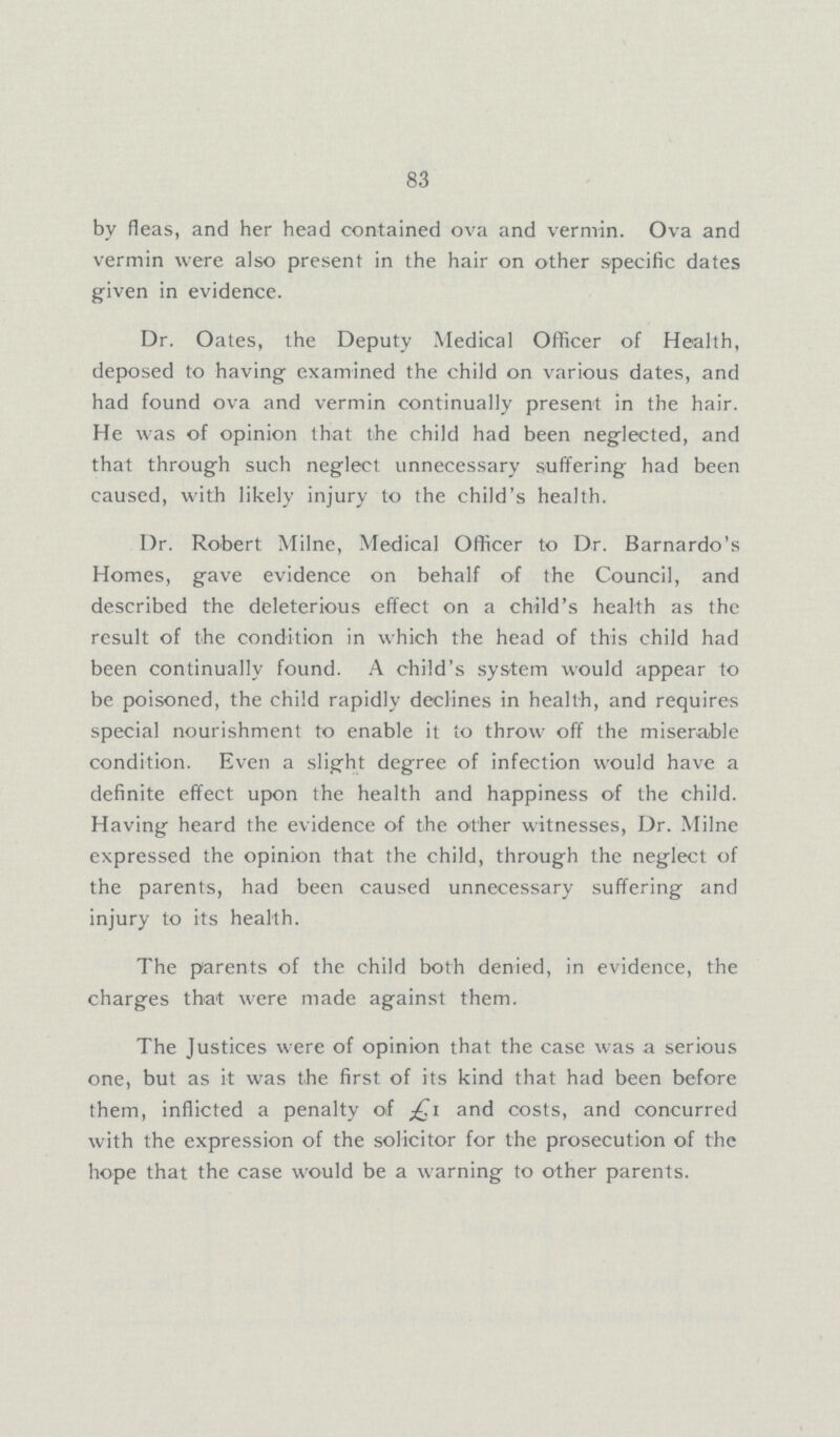83 by fleas, and her head contained ova and vermin. Ova and vermin were also present in the hair on other specific dates given in evidence. Dr. Oates, the Deputy Medical Officer of Health, deposed to having examined the child on various dates, and had found ova and vermin continually present in the hair. He was of opinion that the child had been neglected, and that through such neglect unnecessary suffering had been caused, with likely injury to the child's health. Dr. Robert Milne, Medical Officer to Dr. Barnardo's Homes, gave evidence on behalf of the Council, and described the deleterious effect on a child's health as the result of the condition in which the head of this child had been continually found. A child's system would appear to be poisoned, the child rapidly declines in health, and requires special nourishment to enable it to throw off the miserable condition. Even a slight degree of infection would have a definite effect upon the health and happiness of the child. Having heard the evidence of the other witnesses, Dr. Milne expressed the opinion that the child, through the neglect of the parents, had been caused unnecessary suffering and injury to its health. The parents of the child both denied, in evidence, the charges that were made against them. The Justices were of opinion that the case was a serious one, but as it was the first of its kind that had been before them, inflicted a penalty of and costs, and concurred with the expression of the solicitor for the prosecution of the hope that the case would be a warning to other parents.