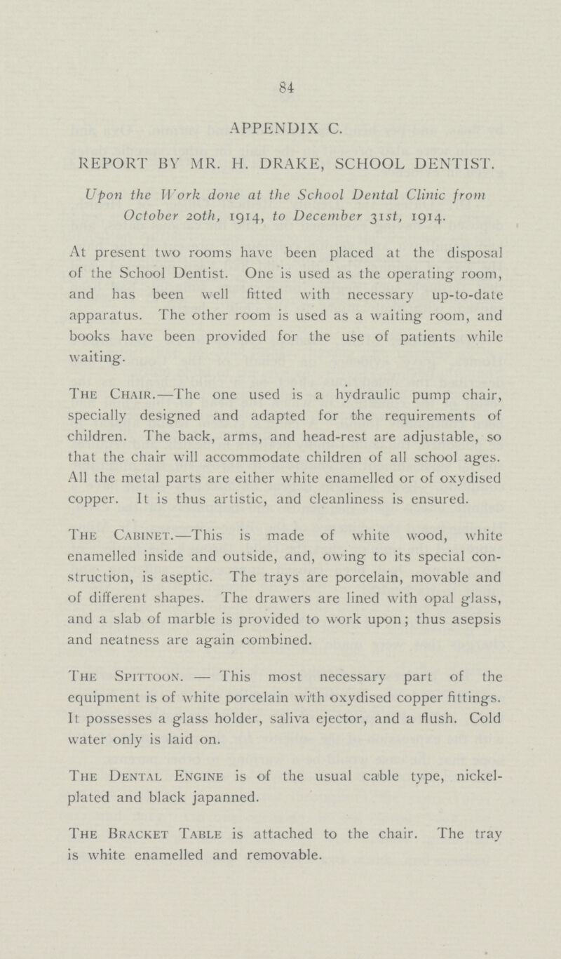 84 APPENDIX C. REPORT BY MR. H. DRAKE, SCHOOL DENTIST. Upon the Work done at the School Dental Clinic from October 20th, 1914, to December 31st, 1914. At present two rooms have been placed at the disposal of the School Dentist. One is used as the operating room, and has been well fitted with necessary up-to-date apparatus. The other room is used as a waiting room, and books have been provided for the use of patients while waiting. The Chair.—The one used is a hydraulic pump chair, specially designed and adapted for the requirements of children. The back, arms, and head-rest are adjustable, so that the chair will accommodate children of all school ages. All the metal parts are either white enamelled or of oxydised copper. It is thus artistic, and cleanliness is ensured. The Cabinet.—This is made of white wood, white enamelled inside and outside, and, owing to its special con struction, is aseptic. The trays are porcelain, movable and of different shapes. The drawers are lined with opal glass, and a slab of marble is provided to work upon; thus asepsis and neatness are again combined. The Spittoon. — This most necessary part of the equipment is of white porcelain with oxydised copper fittings. It possesses a glass holder, saliva ejector, and a flush. Cold water only is laid on. The Dental Engine is of the usual cable type, nickel plated and black japanned. The Bracket Table is attached to the chair. The tray is white enamelled and removable.