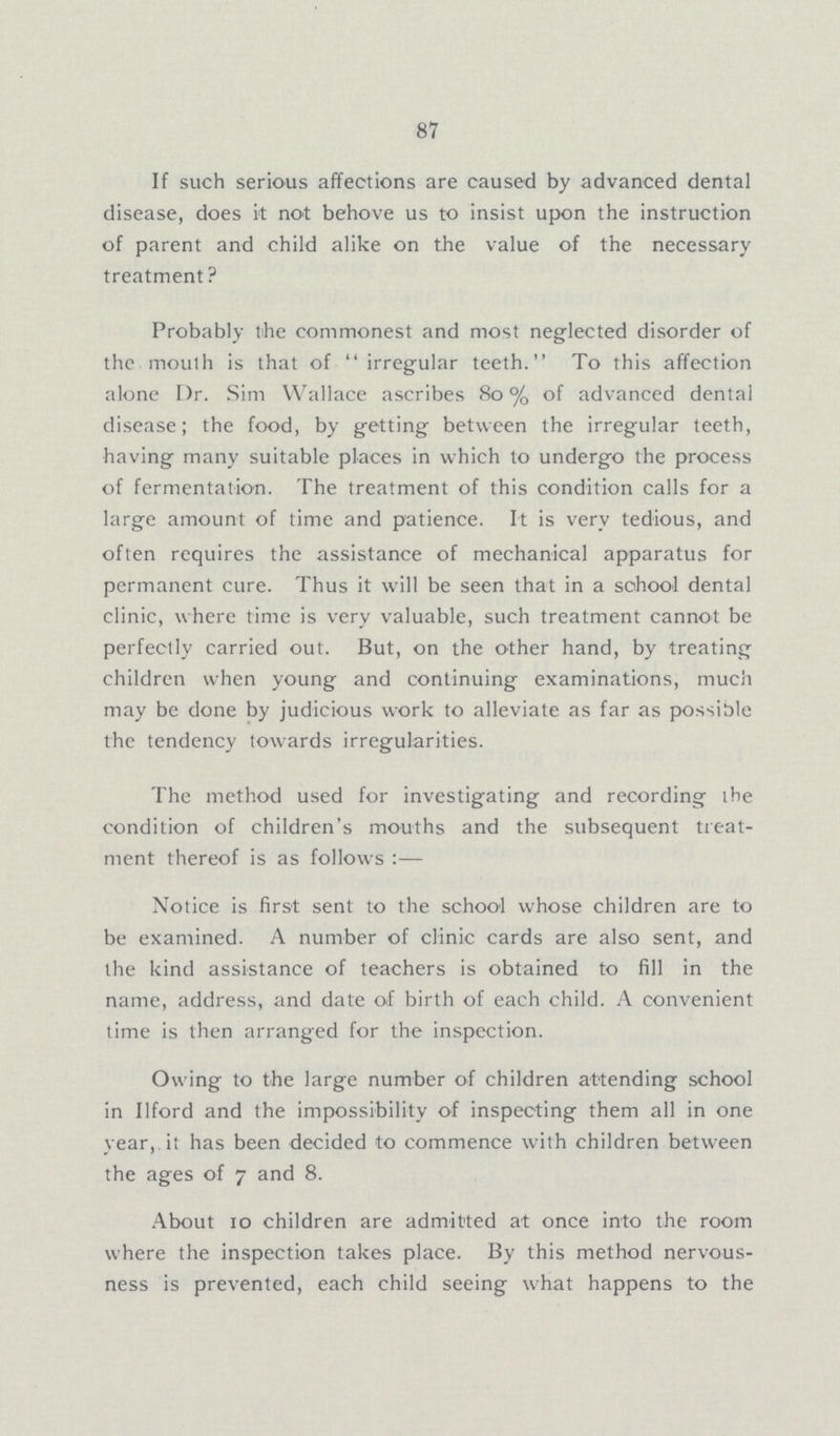 87 If such serious affections are caused by advanced dental disease, does it not behove us to insist upon the instruction of parent and child alike on the value of the necessary treatment? Probably the commonest and most neglected disorder of the mouth is that of irregular teeth. To this affection alone Dr. Sim Wallace ascribes 80% of advanced dental disease; the food, by getting between the irregular teeth, having many suitable places in which to undergo the process of fermentation. The treatment of this condition calls for a large amount of time and patience. It is very tedious, and often requires the assistance of mechanical apparatus for permanent cure. Thus it will be seen that in a school dental clinic, where time is very valuable, such treatment cannot be perfectly carried out. But, on the other hand, by treating children when young and continuing examinations, much may be done by judicious work to alleviate as far as possible the tendency towards irregularities. The method used for investigating and recording the condition of children's mouths and the subsequent treat ment thereof is as follows:— Notice is first sent to the school whose children are to be examined. A number of clinic cards are also sent, and the kind assistance of teachers is obtained to fill in the name, address, and date of birth of each child. A convenient time is then arranged for the inspection. Owing to the large number of children attending school in Ilford and the impossibility of inspecting them all in one year, it has been decided to commence with children between the ages of 7 and 8. About 10 children are admitted at once into the room where the inspection takes place. By this method nervous ness is prevented, each child seeing what happens to the
