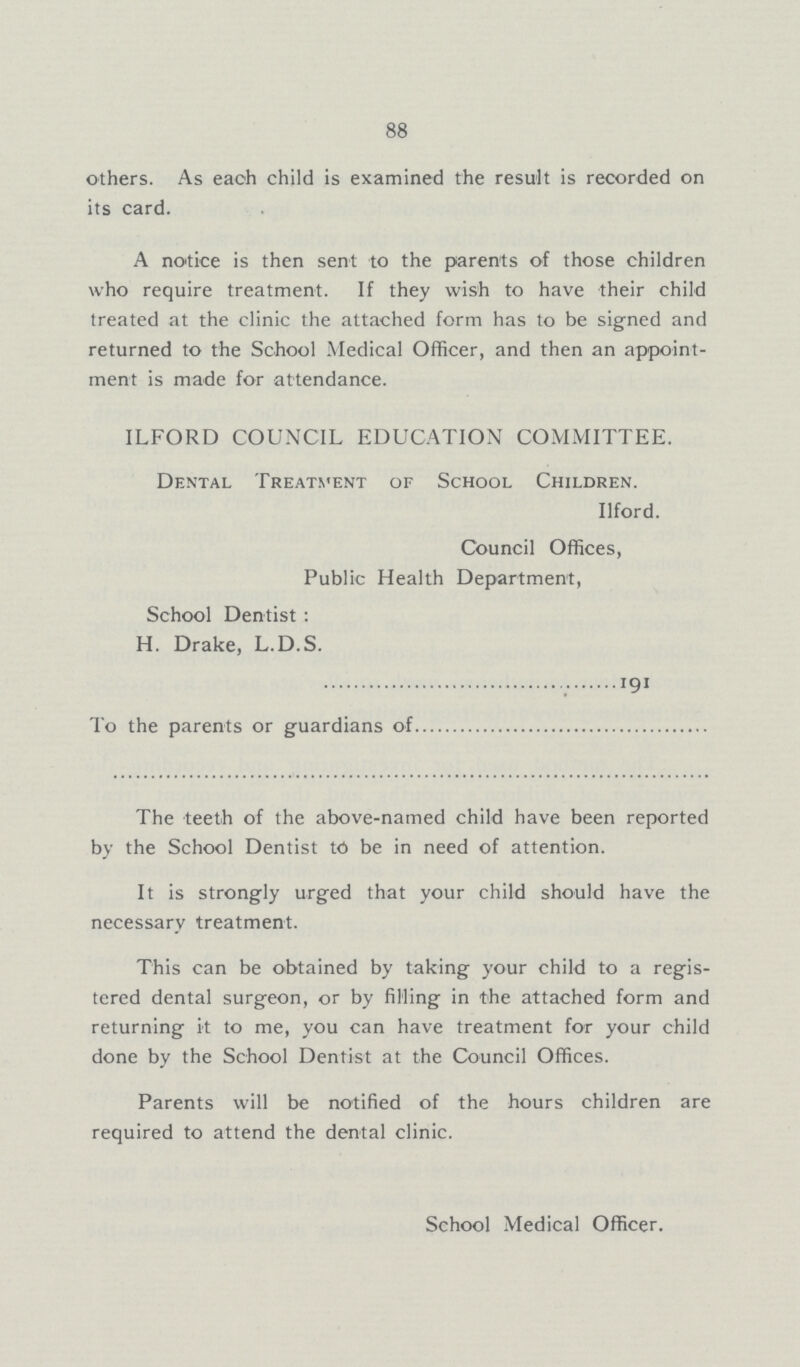 88 others. As each child is examined the result is recorded on its card. A notice is then sent to the parents of those children who require treatment. If they wish to have their child treated at the clinic the attached form has to be signed and returned to the School Medical Officer, and then an appoint ment is made for attendance. ILFORD COUNCIL EDUCATION COMMITTEE. Dental Treatment of School Children. Ilford. Council Offices, Public Health Department, School Dentist: H. Drake, L.D.S. 191 To the parents or guardians of The teeth of the above-named child have been reported by the School Dentist to be in need of attention. It is strongly urged that your child should have the necessary treatment. This can be obtained by taking your child to a regis tered dental surgeon, or by filling in the attached form and returning it to me, you can have treatment for your child done by the School Dentist at the Council Offices. Parents will be notified of the hours children are required to attend the dental clinic. School Medical Officer.