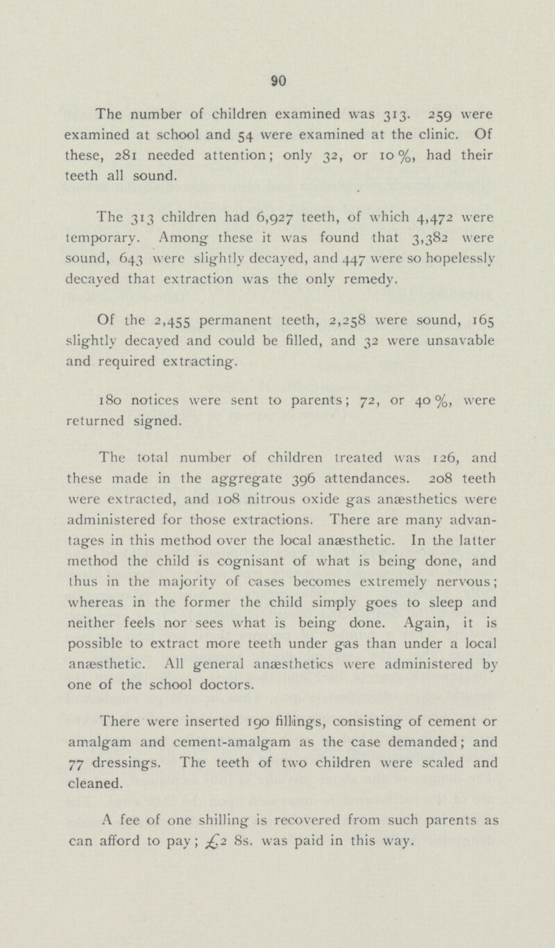 90 The number of children examined was 313. 259 were examined at school and 54 were examined at the clinic. Of these, 281 needed attention; only 32, or 10%, had their teeth all sound. The 313 children had 6,927 teeth, of which 4,472 were temporary. Among these it was found that 3,382 were sound, 643 were slightly decayed, and 447 were so hopelessly decayed that extraction was the only remedy. Of the 2,435 permanent teeth, 2,258 were sound, 165 slightly decayed and could be filled, and 32 were unsavable and required extracting. 180 notices were sent to parents; 72, or 40%, were returned signed. The total number of children treated was 126, and these made in the aggregate 396 attendances. 208 teeth were extracted, and 108 nitrous oxide gas anaesthetics were administered for those extractions. There are many advan tages in this method over the local anaesthetic. In the latter method the child is cognisant of what is being done, and thus in the majority of cases becomes extremely nervous; whereas in the former the child simply goes to sleep and neither feels nor sees what is being done. Again, it is possible to extract more teeth under gas than under a local anaesthetic. All general anaesthetics were administered by one of the school doctors. There were inserted 190 fillings, consisting of cement or amalgam and cement-amalgam as the case demanded; and 77 dressings. The teeth of two children were scaled and cleaned. A fee of one shilling is recovered from such parents as can afford to pay; £2 8s. was paid in this way.