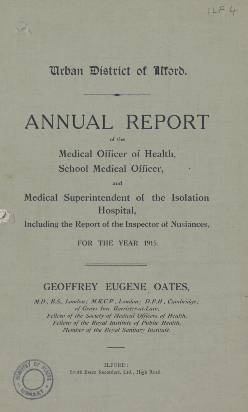 ILF 4 Urban District of Ilford. ANNUAL REPORT of the Medical Officer of Health, School Medical Officer, and Medical Superintendent of the Isolation Hospital, Including the Report of the Inspector of Nusiances, FOR THE YEAR 1915. GEOFFREY EUGENE OATES, M.D., B.S., London; M.R.C.P., London; D.P.H., Cambridge; of Grays Inn, Barrister-at-Law, Fellow of the Society of Medical Officers of Health, Fellowof the Royal Institute of Public Health, Member of the Royal Sanitary Institute. ILFORD: South Essex Recorders, Ltd., High Road.