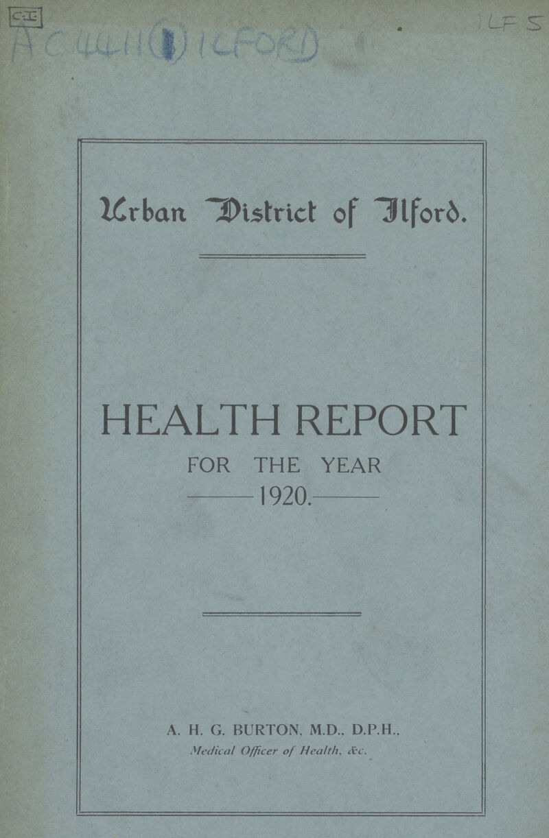 C.I. 1LF5 Ac4411 (1) ILFORD Urban District of Ilford. HEALTH REPORT FOR THE YEAR 1920. A. H. G. BURTON. M.D., D.P.H., Medical Officer of Health, &c.