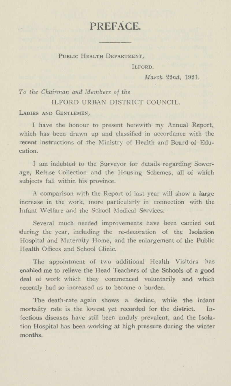 PREFACE. Public Health Department, Ilford. March 22nd, 1921. To the Chairman and Members of the ILFORD URBAN DISTRICT COUNCIL. Ladies and Gentlemen, I have the honour to present herewith my Annual Report, which has been drawn up and classified in accordance with the recent instructions of the Ministry of Health and Board of Edu cation. I am indebted to the Surveyor for details regarding Sewer age, Refuse Collection and the Housing Schemes, all of which subjects fall within his province. A comparison with the Report of last year will show a large increase in the work, more particularly in connection with the Infant Welfare and the School Medical Services. Several much needed improvements have been carried out during the year, including the re-decoration of the Isolation Hospital and Maternity Home, and the enlargement of the Public Health Offices and School Clinic. The appointment of two additional Health Visitors has enabled me to relieve the Head Teachers of the Schools of a good deal of work which they commenced voluntarily and which recently had so increased as to become a burden. The death-rate again shows a decline, while the infant mortality rate is the lowest yet recorded for the district. In fectious diseases have still been unduly prevalent, and the Isola tion Hospital has been working at high pressure during the winter months.