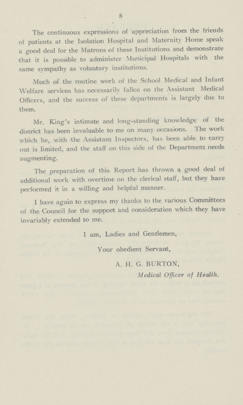 8 The continuous expressions of appreciation from the friends of patients at the Isolation Hospital and Maternity Home speak a good deal for the Matrons of these Institutions and demonstrate that it is possible to administer Municipal Hospitals with the same sympathy as voluntary institutions. Much of the routine work of the School Medical and Infant Welfare services has necessarily fallen on the Assistant Medical Officers, and the success of these departments is largely due to them. Mr. King's intimate and long-standing knowledge of the district has been invaluable to me on many occasions. The work which he, with the Assistant Inspectors, has been able to carry out is limited, and the staff on this side of the Department needs augmenting. The preparation of this Report has thrown a good deal of additional work with overtime on the clerical staff, but they have performed it in a willing and helpful manner. I have again to express my thanks to the various Committees of the Council for the support and consideration which they have invariably extended to me. I am, Ladies and Gentlemen, Your obedient Servant, A. H. G. BURTON, Medical Officer of Health.