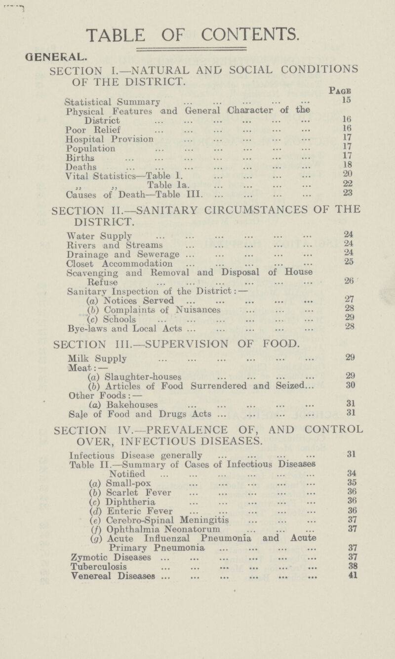 TABLE OF CONTENTS. GENERAL. SECTION I.— NATURAL AND SOCIAL CONDITIONS OF THE DISTRICT. Page Statistical Summary 15 Physical Features and General Character of the District 16 Poor Relief 16 Hospital Provision 17 Population 17 Births 17 Deaths 18 Vital Statistics— Table l. 20 „ „ Table la. 22 Causes of Death—Table III. 23 SECTION II.— SANITARY CIRCUMSTANCES OF THE DISTRICT. Water Supply 24 Rivers and Streams 24 Drainage and Sewerage 24 Closet Accommodation 25 Scavenging and Removal and Disposal of House Refuse 26 Sanitary Inspection of the District:— (a) Notices Served 27 (b) Complaints of Nuisances 28 (c) Schools 29 Bye-laws and Local Acts 28 SECTION III.— SUPERVISION OF FOOD. Milk Supply 29 Meat:— (a) Slaughter-houses 29 (b) Articles of Food Surrendered and Seized 30 Other Foods:— (a) Bakehouses 31 Sale of Food and Drugs Acts 31 SECTION IV.— PREVALENCE OF, AND CONTROL OVER, INFECTIOUS DISEASES. Infectious Disease generally 31 Table II.— Summary of Cases of Infectious Diseases Notified 34 (a) Small-pox 35 (b) Scarlet Fever 36 (c) Diphtheria 36 (d) Enteric Fever 36 (e) Cerebro-Spinal Meningitis 37 (f) Ophthalmia Neonatorum 37 (g) Acute Influenzal Pneumonia and Acute Primary Pneumonia 37 Zymotic Diseases 37 Tuberculosis 38 Venereal Diseases 41