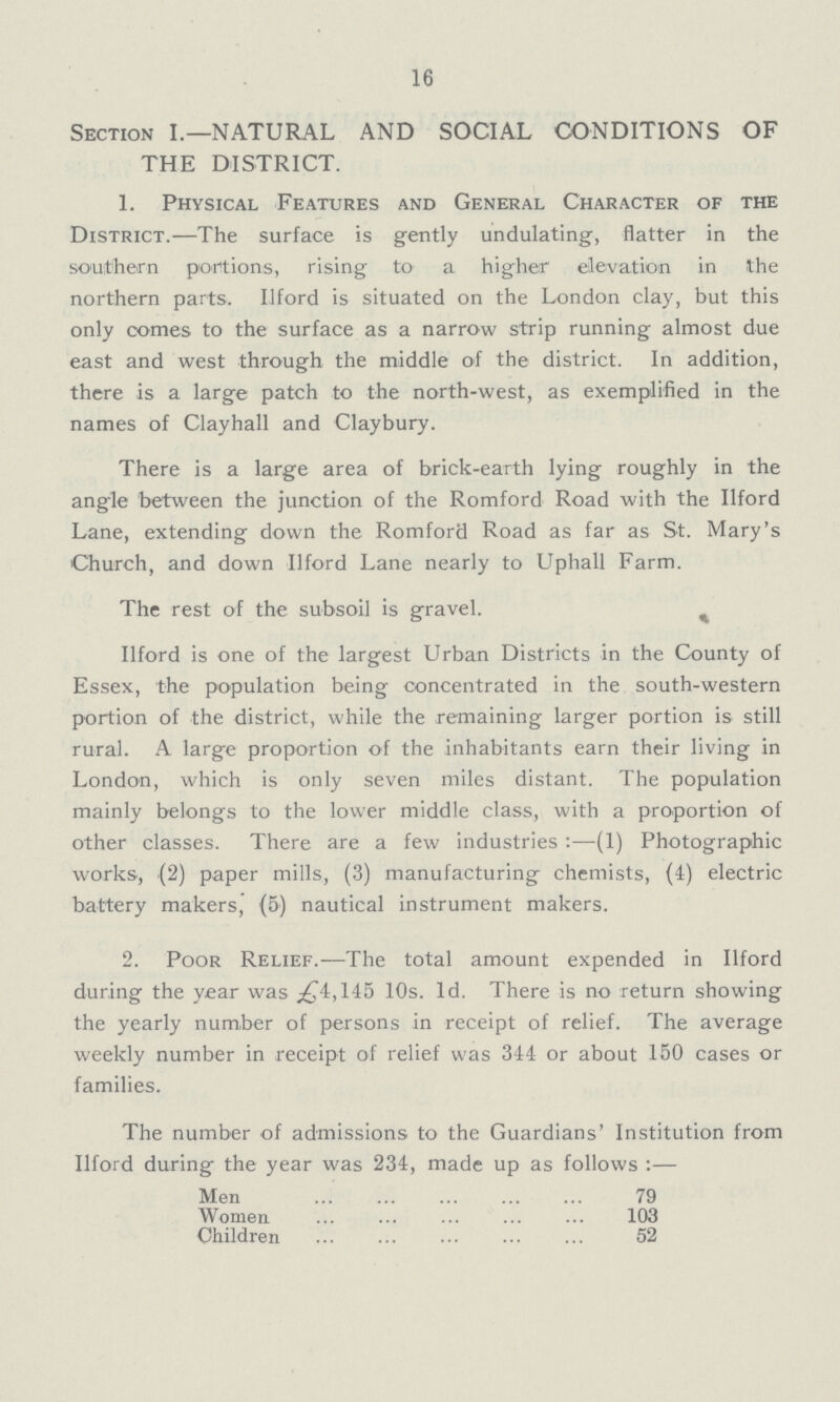 16 Section I.— NATURAL AND SOCIAL CONDITIONS OF THE DISTRICT. 1. Physical Features and General Character of the District.— The surface is gently undulating, flatter in the southern portions, rising to a higher elevation in the northern parts. Ilford is situated on the London clay, but this only comes to the surface as a narrow strip running almost due east and west through the middle of the district. In addition, there is a large patch to the north-west, as exemplified in the names of Clayhall and Claybury. There is a large area of brick-earth lying roughly in the angle between the junction of the Romford Road with the Ilford Lane, extending down the Romford Road as far as St. Mary's Church, and down Ilford Lane nearly to Uphall Farm. The rest of the subsoil is gravel. Ilford is one of the largest Urban Districts in the County of Essex, the population being concentrated in the south-western portion of the district, while the remaining larger portion is still rural. A large proportion of the inhabitants earn their living in London, which is only seven miles distant. The population mainly belongs to the lower middle class, with a proportion of other classes. There are a few industries:—(1) Photographic works, (2) paper mills, (3) manufacturing chemists, (4) electric battery makers, (5) nautical instrument makers. 2. Poor Relief.— The total amount expended in Ilford during the year was £4,145 10s. 1d. There is no return showing the yearly number of persons in receipt of relief. The average weekly number in receipt of relief was 344 or about 150 cases or families. The number of admissions to the Guardians' Institution from Ilford during the year was 234, made up as follows:— Men 79 Women 103 Children 52