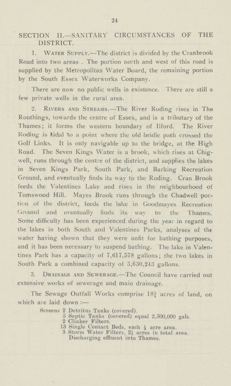 24 SECTION II.—SANITARY CIRCUMSTANCES OF THE DISTRICT. 1. Water Supply.—The district is divided by the Cranbrook Road into two areas . The portion north and west of this road is supplied by the Metropolitan Water Board, the remaining portion by the South Essex Waterworks Company. There are now no public wells in existence. There are still a few private wells in the rural area. 2. Rivers and Streams.—The River Roding rises in The Roothings, towards the centre of Essex, and is a tributary of the Thames; it forms the western boundary of Ilford. The River Rodiing As fcidal to a (point where the old bridle path crossed the Golf Links. It is only navigable up to the bridge, at the High Road. The Seven Kings Water is a brook, which rises at Chig well, runs through the centre of the district, and supplies the lakes in Seven Kings Park, South Park, and Barking Recreation Ground, and eventually finds its way to the Roding. Cran Brook feeds the Valentines Lake and rises in the neighbourhood of Tomswood Hill. Mayes Brook runs through the Chadwell por tion o'f the district, feeds the lake in Goodmayes Recreation Ground and eventually finds its wav to the Thames. Some difficulty has been experienced during the year in regard to the lakes in both South and Valentines Parks, analyses of the water having shown that they were unfit for bathing purposes, and it has been necessary to suspend bathing. The lake in Valen tines Park has a capacity of 7,617,578 gallons; the two lakes in South Park a combined capacity of 3,630,243 gallons. 3. Drainage and Sewerage.—The Council have carried out extensive works of sewerage and main drainage. The Sewage Outfall Works comprise 18| acres of land, on which are laid down:— Screens 2 Detritus Tanks (covered). 5 Septic Tanks (covered) equal 2,500,000 gals. 2 Clinker Filters. 13 Single Contact Beds, each i acre area. 3 Storm Water Filters, 2i acres in total area. Discharging effluent into Thames.