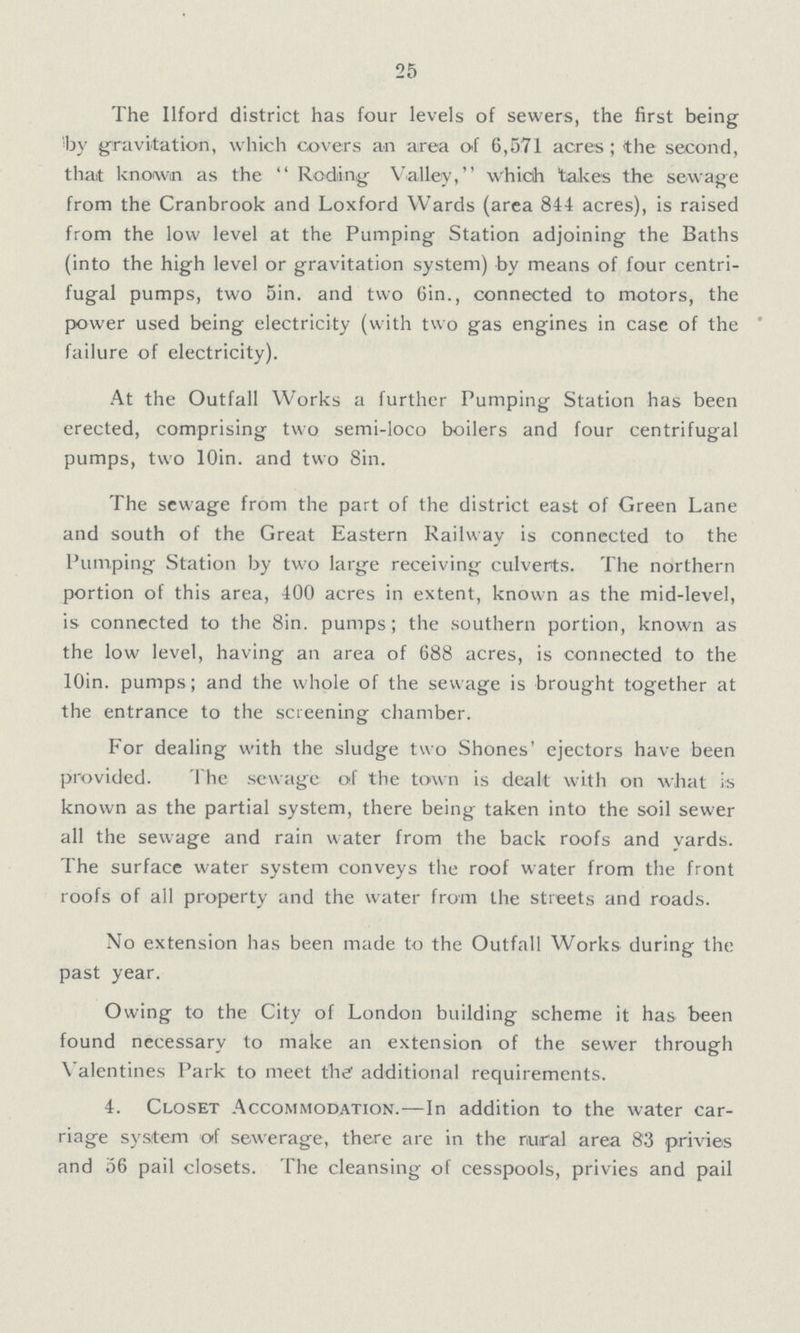 25 The Ilford district has four levels of sewers, the first being by gravitation, which covers an area of 6,571 acres ; (the second, that known as the Roding Valley, whicih takes the sewage from the Cranbrook and Loxford Wards (area 844 acres), is raised from the low level at the Pumping Station adjoining the Baths (into the high level or gravitation system) by means of four centri fugal pumps, two 5in. and two Oin., connected to motors, the power used being electricity (with two gas engines in case of the failure of electricity). At the Outfall Works a further Pumping Station has been erected, comprising two semi-loco boilers and four centrifugal pumps, two lOin. and two Sin. The sewage from the part of the district east of Green Lane and south of the Great Eastern Railway is connected to the Pumping Station by two large receiving culverts. The northern portion of this area, 400 acres in extent, known as the mid-level, is connected to the Sin. pumps; the southern portion, known as the low level, having an area of 688 acres, is connected to the lOin. pumps; and the whole of the sewage is brought together at the entrance to the screening chamber. For dealing with the sludge two Shones' ejectors have been provided. The sewage of the town is dealt with on what is known as the partial system, there being taken into the soil sewer all the sewage and rain water from the back roofs and yards. The surface water system conveys the roof water from the front roofs of all property and the water from the streets and roads. No extension has been made to the Outfall Works during the past year. Owing to the City of London building scheme it has been found necessary to make an extension of the sewer through Valentines Park to meet the additional requirements. 4. Closet Accommodation.—In addition to the water car riage system of sewerage, there are in the rural area 83 privies and 56 pail closets. The cleansing of cesspools, privies and pail