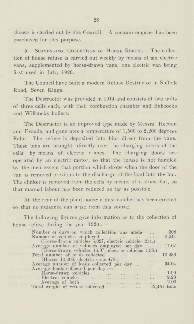 26 closets is carried out by the Council. A vacuum emptier has been purchased for this purpose. 5. Scavenging, Collection of House Refuse.—The collec tion of house refuse is carried out weekly by means of six electric vans, supplemented by horse-drawn vans, one electric van being first used in July, 1920. The Council have built a modern Refuse Destructor in Suffolk Road, Seven Kings. The Destructor was provided in 1914 and consists of two units of three cells each, with their combustion chamber and Babcocks and Willcocks boilers. The Destructor is an improved type made by Messrs. Heenan and Froude, and generates a temperature of 1,500 to 2,200 degrees Fahr. The refuse is deposited into bins direct from the vans. These bins are brought directly over the charging doors of the cells by means of electric cranes. The charging doors are operated by an electric motor, so that the refuse is not handled by the men except that portion which drops when the door of the van is removed previous to the discharge of the load into the bin. The clinker is removed from the cells by means of a draw bar, so that manual labour has been reduced as far as possible. At the rear of the plant house a dust catcher has been erected so that no nuisance can arise from this source. The following figures give information as to the collection of house refuse during the year 1920:— Number of days on which collection was made 308 Number of vehicles employed 5,241 (Horse-drawn vehicles 5,027, electric vehicles 214.) Average number of vehicles employed per day 17.07 (Horse-drawn vehicles 16.37, electric vehicles 1.38.) Total number of loads collected 10,486 (Horses 10,008, electric vans 478.) Average number of loads collected per day 34.04 Average loads collected per day:— Horse-drawn vehicles 1.99 Electric vehicles 2.23 Average of both 2.00 Total weight of refuse collected 12,451 tons