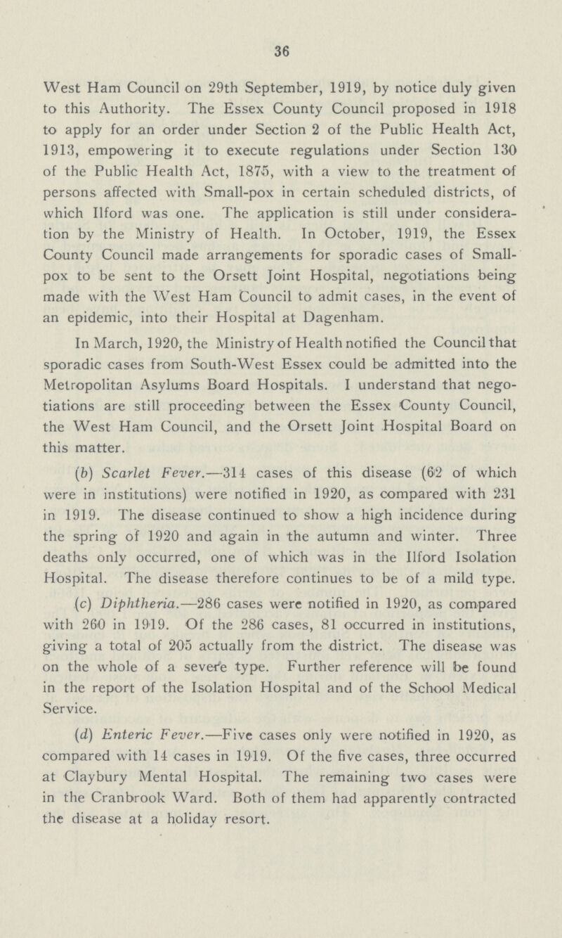 36 West Ham Council on 29th September, 1919, by notice duly given to this Authority. The Essex County Council proposed in 1918 to apply for an order under Section 2 of the Public Health Act, 1913, empowering it to execute regulations under Section 130 of the Public Health Act, 1875, with a view to the treatment of persons affected with Small-pox in certain scheduled districts, of which Ilford was one. The application is still under considera tion by the Ministry of Health. In October, 1919, the Essex County Council made arrangements for sporadic cases of Small pox to be sent to the Orsett Joint Hospital, negotiations being made with the West Ham Council to admit cases, in the event of an epidemic, into their Hospital at Dagenham. In March, 1920, the Ministry of Health notified the Council that sporadic cases from South-West Essex could be admitted into the Metropolitan Asylums Board Hospitals. I understand that nego tiations are still proceeding between the Essex County Council, the West Ham Council, and the Orsett Joint Hospital Board on this matter. (b) Scarlet Fever.—311 cases of this disease (6'2 of which were in institutions) were notified in 1920, as compared with 231 in 1919. The disease continued to show a high incidence during the spring of 1920 and again in the autumn and winter. Three deaths only occurred, one of which was in the Ilford Isolation Hospital. The disease therefore continues to be of a mild type. (c) Diphtheria.—286 cases were notified in 1920, as compared with 260 in 1919. Of the 286 cases, 81 occurred in institutions, giving a total of 205 actually from the district. The disease was on the whole of a severe type. Further reference will be found in the report of the Isolation Hospital and of the School Medical Service. (d) Enteric Fever.—Five cases only were notified in 1920, as compared with 14 cases in 1919. Of the five cases, three occurred at C'laybury Mental Hospital. The remaining two cases were in the Cranbrook Ward. Both of them had apparently contracted the disease at a holiday resort.