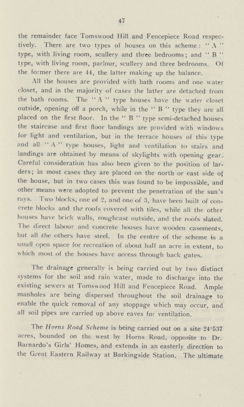 47 the remainder face Tomswood Hill and Fencepiece Road respec tively. There are two types of houses on this scheme: A type, with living room, scullery and three bedrooms; and B type, with living room, parlour, scullery and three bedrooms. Of the former there are 44, the latter making up the balance. All the houses are provided with bath rooms and one water closet, and in the majority of cases the latter are detached from the bath rooms. The A type houses have the water closet outside, opening off a porch, while in the B type they are all placed on the first floor. In the B type semi-detached houses the staircase and first floor landings are provided with windows for light and ventilation, but in the terrace houses of this type and all A type houses, light and ventilation to stairs and landings are obtained by means of skylights with opening gear Careful consideration has also been given to the position of lar ders; in most cases they are placed on the north or east side of the house, but in two cases this was found to be impossible, and other means were adopted to prevent the penetration of the sun's rays. Two blocks, one of 2, and one of have been built of con crete blocks and the roofs covered with tiles, while all the other houses have brick walls, roughcast outside, and the roofs slated. 1 he direct labour and concrete houses have wooden casements, but all the others have steel. In the cenltre of the scheme is a small open space for recreation of about half an acre in extent, to which most of the houses have access through back gates. The drainage generally is being carried out by two distinct systems for the soil and rain water, made to discharge into the existing sewers at Tomswood Hill and Fencepiece Road. Ample manholes are being dispersed throughout the soil drainage to enable the quick removal of any stoppage which may occur, and all soil pipes are carried up above eaves for ventilation. The Horns Road Scheme is being carried out on a site 24.537 acres, bounded on the west by Horns Road, opposite to Dr. Barnardo's Girls' Homes, and extends in an easterly direction to the Great Eastern Railway at Barkingside Station, The ultimate