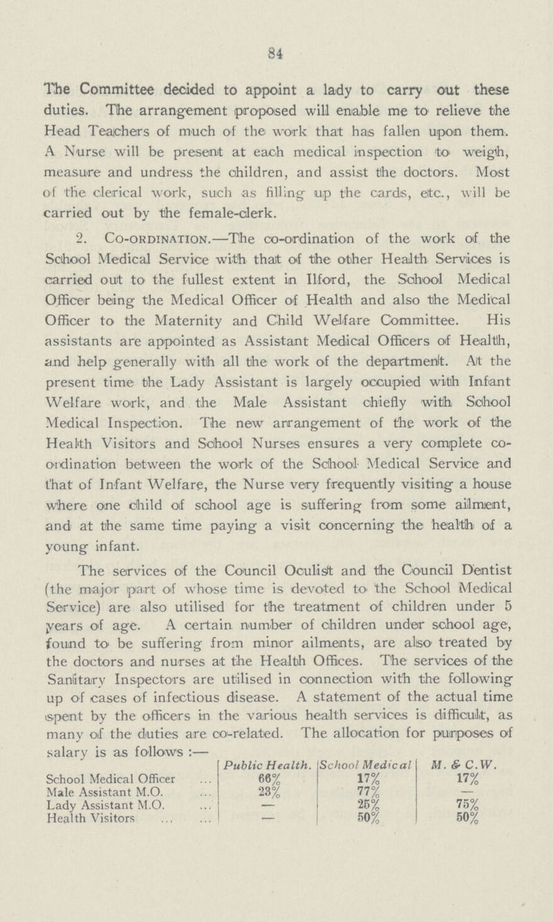 84 The Committee decided to appoint a lady to carry out these duties. The arrangement proposed will enable me to relieve the Head Teachers of much of the work that has fallen upon them. A Nurse will be present at each medical inspection to weigh, measure and undress the children, and assist the doctors. Most of the clerical work, such as filling up the cards, etc., will be carried out by the female-clerk. 2. Co-ordination.— The co-ordination of the work of. the School Medical Service with that of the other Health Services is carried out to the fullest extent in Ilford, the School Medical Officer being the Medical Officer of Health and also the Medical Officer to the Maternity and Child Welfare Committee. His assistants are appointed as Assistant Medical Officers of Health, and help generally with all the work of the department At the present time the Lady Assistant is largely occupied with Infant Welfare work, and the Male Assistant chiefly with School Medical Inspection. The new arrangement of the work of the Health Visitors and School Nurses ensures a very complete co ordination between the work of the School Medical Service and t'hat of Infant Welfare, the Nurse very frequently visiting a house where one child of school age is suffering from some ailment, and at the same time paying a visit concerning the health of a young infant. The services of the Council Oculist and the Council Dentist (the major part of whose time is devoted to the School Medical Service) are also utilised for the treatment of children under 5 years of age. A certain number of children under school age, found to be suffering from minor ailments, are also treated by the doctors and nurses at the Health Offices. The services of the Sanitary Inspectors are utilised in connection with the following up of cases of infectious disease. A statement of the actual time spent by the officers in the various health services is difficult, as many of the duties are co-related. The allocation for purposes of salary is as follows :— Public Health. School Medical M. & C.W. School Medical Officer 66% 17% 17% Male Assistant M.O. 23% 77% - Lady Assistant M.O. - 25% 75% Health Visitors - 50% 50%