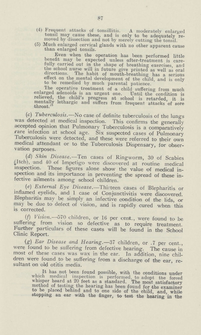 87 (4) Frequent attacks of tonsillitis. A moderately enlarged tonsil may cause these, and is only to be adequately re moved by dissection and not by merely cutting the tonsil. (5) Much enlarged cervical glands with no other apparent cause than enlarged tonsils. Even when the operation has been performed little benefit may be expected unless after-treatment is care fully carried out in the shape of breathing exercises, and the school nurse will in future give printed as well as oral directions. The habit of mouth-breathing has a serious effect on the mental development of the child, and is only to be remedied by much parental patience. The operative treatment of a child suffering from much enlarged adenoids is an urgent one. Until the condition is relieved, the child's progress at school is retarded, it is mentally lethargic and suffers from frequent attacks of sore throat. (c) Tuberculosis.—No case of definite tuberculosis of the lungs was detected at medical inspection. This confirms the generally accepted opinion that Pulmonary Tuberculosis is a comparatively rare infection at school age. Six suspected cases of Pulmonary Tuberculosis were detected, and these were referred to their own medical attendant or to the Tuberculosis Dispensary, for obser vation purposes. (d) Skin Disease.—Ten cases of Ringworm, 30 of Scabies {Itch), and 40 of Impetigo were discovered at routine medical inspection. These figures alone show the value of medical in spection and its importance in preventing the spread of these in fective ailments among school children. (e) External Eye Disease.—Thirteen cases of Blepharitis or inflamed eyelids, and 1 case of Conjunctivitis were discovered. Blepharitis may be simply an infective condition of the lids, or may be due to defeat of vision, and is rapidly cured when this is corrected. (/) Vision.—570 children, or 16 per cent., were found to be suffering from vision so defective as to require treatment. Further particulars of these cases will be found in the School Clinic Report. (g) Ear Disease and Hearing.—37 children, or .7 per cent., were found to' be suffering from defective hearing. The cause in most of these cases was wax in the ear. In addition, nine chil dren were found to be suffering from a discharge of the ear, re sultant on old otitis media. It has not been found possible, with the conditions under which medical inspection is performed, to adopt the forced whisper heard at 20 feet as a standard. The most satisfactory method of testing the hearing has been found for the examiner to be placed behind and to one side of the child, and, while stopping an ear with the finger, to test the hearing in the