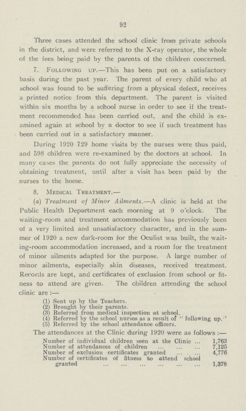 92 Three cases attended the school clinic from private schools in the district, and were referred to the X-ray operator, the whole of the fees being paid by the parents of the children concerned. 7. Following up.—This has been put on a satisfactory basis during the past year. The parent of every child who at school was found to be suffering from a physical defect, receives a printed notice from this department. The parent is visited within six months by a school nurse in order to see if the treat ment recommended has been carried out, and the child is ex amined again at school by a doctor to see if such treatment has been carried ouit in a satisfactory manner. During 1920 729 home visits by the nurses were thus paid, and 598 children were re-examined by the doctors at school. In many cases the parents do not fully appreciate the necessity of obtaining treatment, until after a visit has been paid by the nurses to the home. 8. Medical Treatment.— (a) Treatment of Minor Ailments.—A clinic is held at the Public Health Department each morning at 9 o'clock. The waiting-room and treatment accommodation has previously been of a very limited and unsatisfactory character, and in the sum mer of 1920 a new dark-room for the Oculist was built, the wait ing-room accommodation increased, and a room for the treatment of minor ailments adapted for the purpose. A large number of minor ailments, especially skin diseases, received treatment. Records are kept, and certificates of exclusion from school or fit ness to attend are given. The children attending the school clinic are :— (1) Sent up by the Teachers. (2) Brought by their parents. (3) Referred from medical inspection at school. (4) Referred by the school nurses as a result of following up.'' (5) Referred by the school attendance officers. The attendances at the Clinic during 1920 were as follows :— Number of individual children seen at the Clinic 1,763 Number of attendances of children 7,125 Number of exclusion certificates granted 4,776 Number of certificates of fitness to attend school granted 1,378