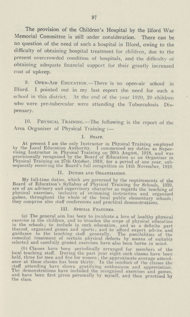 97 The provision of the Children's Hospital by the Ilford War Memorial Committee is still under consideration. There can be no question of the need of such a hospital in Ilford, owing to the difficulty of obtaining hospital treatment for children, due to the present overcrowded condition of hospitals, and the difficulty of obtaining adequate financial support for their greatly increased cost of upkeep. 9. Open- Air Education.— There is no open-air school in Ilford. I pointed out in my last report the need for such a school in this district. At the end of the year 1920, 20 children who were pre-tubercular were attending the Tuberculosis Dis pensary. 10. Physical Training.— The following is the report of the Area Organiser of Physical Training :— I. Staff. At present I am the only Instructor in Physical Training employed by the Local Education Authority. I commenced my duties as Super vising Instructor in Physical Training on 26th August, 1918, and was provisionally recognised by the Board of Education as an Organiser in Physical Training on 27th October, 1919, for a period of one year, sub sequently receiving the Board's full recognition on 14th November, 1919. II. Duties and Organisation. My full-time duties, which are governed by the requirements of the Board of Education's Syllabus of Physical Training for Schools, 1919, are of an advisory and supervisory character as regards the teaching of physical exercises, inclusive of swimming instruction and organised games, throughout the whole of the local public elementary schools; they comprise also staff conferences and practical demonstrations. III. Special Features. (а) The general aim has been to inculcate a love of healthy physical exercise in the children, and to broaden the scope of physical education in the schools; to include in such education, and as a definite part thereof, organised games and sports; and to afford expert advice and guidance to the teaching staff generally. The possibilities of the remedial treatment of certain physical defects by means of suitably selected and carefully graded exercises have also been borne in mind. (b) Classes have been periodically arranged for members of the local teaching staff. During the past year eight such classes have been held, three for men and five for women; the approximate average attend ance at these classes has been thirty. In the conduct of the classes the staff attending have shown gratifying enthusiasm and appreciation. The demonstrations have included the recognised exercises and games, and have been first given personally by myself, and then practised by the class.