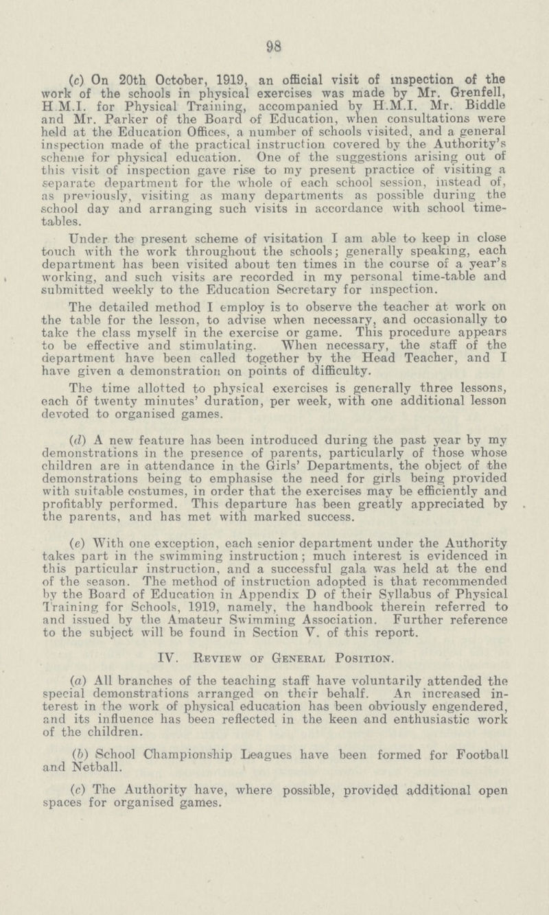 98 (c) On 20th October, 1919, an official visit of inspection of the work of the schools in physical exercises was made by Mr. Grenfell, H M.I. for Physical Training, accompanied by H.M.I. Mr. Biddle and Mr. Parker of the Board of Education, when consultations were held at the Education Offices, a number of schools visited, and a general inspection made of the practical instruction covered by the Authority's scheme for physical education. One of the suggestions arising out of this visit of inspection gave rise to my present practice of visiting a separate department for the whole of each school session, instead of, as previously, visiting as many departments as possible during the school day and arranging such visits in accordance with school time tables. Under the present scheme of visitation I am able to keep in close touch with the work throughout the schools; generally speaking, each department has been visited about ten times in the course of a year's working, and such visits are recorded in my personal time-table and submitted weekly to the Education Secretary for inspection. The detailed method I employ is to observe the teacher at work on the table for the lesson, to advise when necessary, and occasionally to take the class myself in the exercise or game. This procedure appears to be effective and stimulating. When necessary, the staff of the department have been called together by the Head Teacher, and I have given a demonstration on points of difficulty. The time allotted to physical exercises is generally three lessons, each of twenty minutes' duration, per week, with one additional lesson devoted to organised games. (d) A new feature has been introduced during the past year by my demonstrations in the presence of parents, particularly of those whose children are in attendance in the Girls' Departments, the object of the demonstrations being to emphasise the need for girls being provided with suitable costumes, in order that the exercises may be efficiently and profitably performed. This departure has been greatly appreciated by the parents, and has met with marked success. (e) With one exception, each senior department under the Authority takes part in the swimming instruction; much interest is evidenced in this particular instruction, and a successful gala was held at the end of the season. The method of instruction adopted is that recommended by the Board of Education in Appendix D of their Syllabus of Physical Training for Schools, 1919, namely, the handbook therein referred to and issued by the Amateur Swimming Association. Further reference to the subject will be found in Section V. of this report. IV. Review of General Position. (a) All branches of the teaching staff have voluntarily attended the special demonstrations arranged on their behalf. An increased in terest in the work of physical education has been obviously engendered, and its influence has been reflected in the keen and enthusiastic work of the children. (b) School Championship Leagues have been formed for Football and Netball. (c) The Authority have, where possible, provided additional open spaces for organised games.