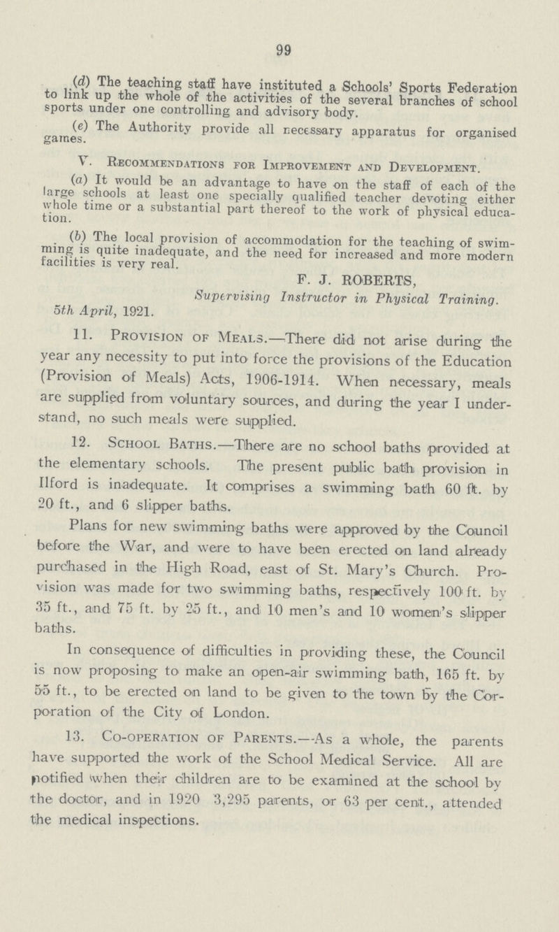 99 (d) The teaching staff have instituted a Schools' Sports Federation to link up the whole of the activities of the several branches of school sports under one controlling and advisory body. (e) The Authority provide all necessary apparatus for organised games. V. Recommendations fob Improvement and Development. (а) It would be an advantage to have on the staff of each of the large schools at least one specially qualified teacher devoting either whole time or a substantial part thereof to the work of physical educa tion. (b) The local provision of accommodation for the teaching of swim ming is quite inadequate, and the need for increased and more modern facilities is very real. F. J. ROBERTS, Supervising Instructor in Physical Training. 5th April, 1921. 11. Provision of Meals.— There did not arise during the year any necessity to put into force the provisions of the Education (Provision of Meals) Acts, 1906-1914. When necessary, meals are supplied from voluntary sources, and during the year I under stand, no such meals were supplied. 12. School Baths.— There are no school baths provided at the elementary schools. The present public bath provision in Ilford is inadequate. It comprises a swimming bath 60 ft. by 20 ft., and 6 slipper baths. Plans for new swimming baths were approved by the Council before the War, and were to have been erected on land already purchased in the High Road, east of St. Mary's Church. Pro vision was made for two swimming baths, respectively 100ft. by 35 ft., and 75 ft. by 25 ft., and 10 men's and 10 women's slipper baths. In consequence of difficulties in providing these, the Council is now proposing to make an open-air swimming bath, 165 ft. by 55 ft., to be erected on land to be given to the town by the Cor poration of the City of London. 13. Co-operation of Parents.— As a whole, the parents have supported the work of the School Medical Service. All are notified when their children are to be examined at the school by the doctor, and in 1920 3,295 parents, or 63 per cent., attended the medical inspections.