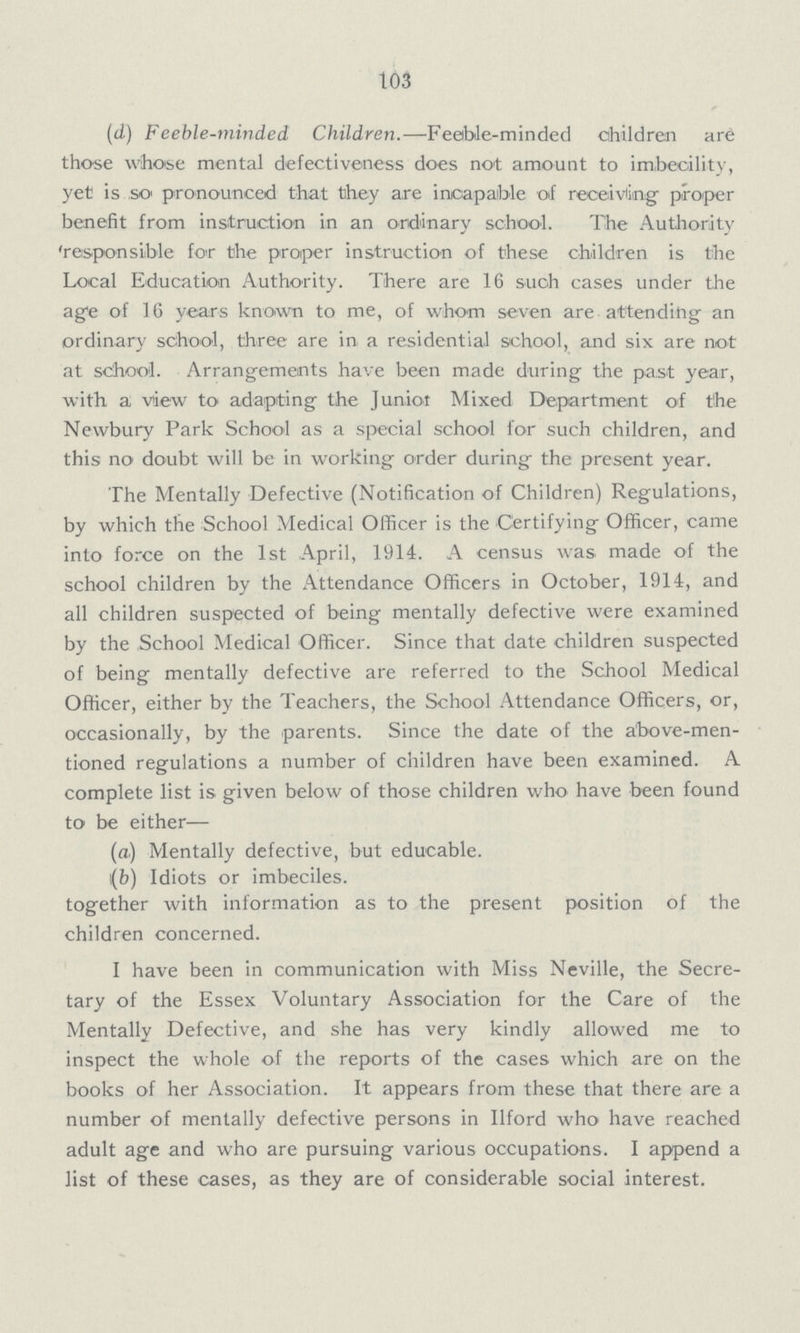 103 (d) Feeble-minded Children.— Feeble-minded children are those whose mental defectiveness does not amount to imbecility, yet is so pronounced that they are incapable of receiving proper benefit from instruction in an ordinary school. The Authority 'responsible for the proper instruction of these children is the Local Education Authority. There are 16 such cases under the age of 16 years known to me, of whom seven are attending; an ordinary school, three are in a residential school, and six are not at school. Arrangements have been made during the past year, with a view to adapting the Junior Mixed Department of the Newbury Park School as a special school for such children, and this no doubt will be in working order during the present year. The Mentally Defective (Notification of Children) Regulations, by which the School Medical Officer is the Certifying Officer, came into force on the 1st April, 1914. A census was made of the school children by the Attendance Officers in October, 1914, and all children suspected of being mentally defective were examined by the School Medical Officer. Since that date children suspected of being mentally defective are referred to the School Medical Officer, either by the Teachers, the School Attendance Officers, or, occasionally, by the parents. Since the date of the above-men tioned regulations a number of children have been examined. A complete list is given below of those children who have been found to be either— (a) Mentally defective, but educable. (b) Idiots or imbeciles. together with information as to the present position of the children concerned. I have been in communication with Miss Neville, the Secre tary of the Essex Voluntary Association for the Care of the Mentally Defective, and she has very kindly allowed me to inspect the whole of the reports of the cases which are on the books of her Association. It appears from these that there are a number of mentally defective persons in Ilford who have reached adult age and who are pursuing various occupations. I append a list of these cases, as they are of considerable social interest.