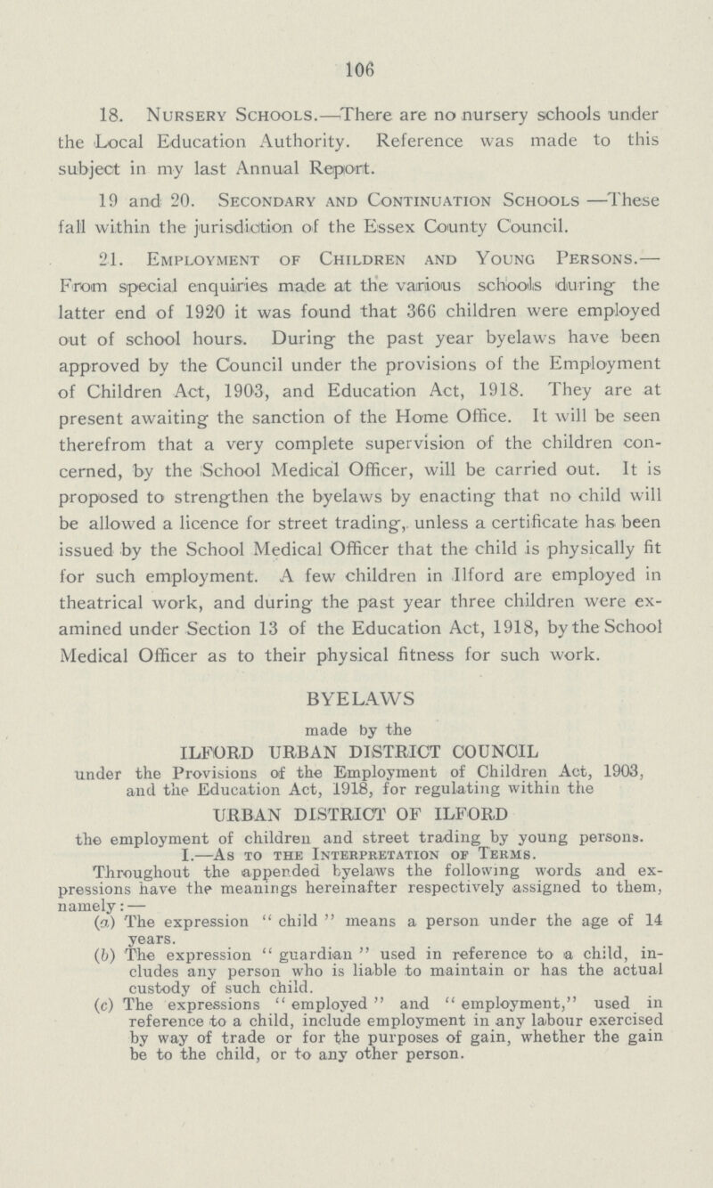 106 18. Nursery Schools.— There are no nursery schools under the Local Education Authority. Reference was made to this subject in my last Annual Report. 19 and 20. Secondary and Continuation Schools —These fall within the jurisdiction of the Essex County Council. 21. Employment of Children and Young Persons.— From special enquiries made at the various schools during the latter end of 1920 it was found that 366 children were employed out of school hours. During the past year byelaws have been approved by the Council under the provisions of the Employment of Children Act, 1903, and Education Act, 1918. They are at present awaiting the sanction of the Home Office. It will be seen therefrom that a very complete supervision of the children con cerned, by the School Medical Officer, will be carried out. It is proposed to strengthen the byelaws by enacting that no child will be allowed a licence for street trading, unless a certificate has been issued by the School Medical Officer that the child is physically fit for such employment. A few children in Ilford are employed in theatrical work, and during the past year three children were ex amined under Section 13 of the Education Act, 1918, by the School Medical Officer as to their physical fitness for such work. BYELAWS made by the ILFORD URBAN DISTRICT COUNCIL under the Provisions of the Employment of Children Act, 1903, and the Education Act, 1918, for regulating within the URBAN DISTRICT OF ILFORD the employment of children and street trading by young persons. I.—As xo the Interpretation of Terms. Throughout the appended byelaws the following words and ex pressions have the meanings hereinafter respectively assigned to them, namely:— (a) The expression child means a person under the age of 14 years. (b) The expression guardian used in reference to a child, in cludes any person who is liable to maintain or has the actual custody of such child. (c) The expressions employed and employment, used in reference to a child, include employment in any labour exercised by way of trade or for the purposes of gain, whether the gain be to the child, or to any other person.