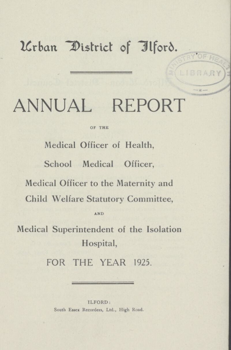 Urban District of Ilford. ANNUAL REPORT of the Medical Officer of Health, School Medical Officer, Medical Officer to the Maternity and Child Welfare Statutory Committee, AND Medical Superintendent of the Isolation Hospital, FOR THE YEAR 1925. ILFORD: South Essex Recorders, Ltd., High Road.