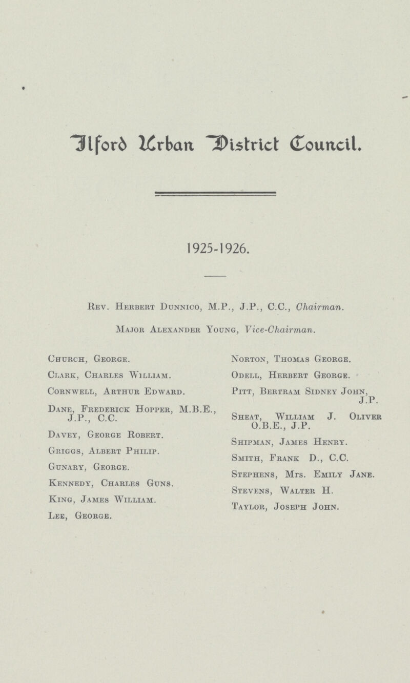 IlforD Urban District Council. 1925-1926. Rev. Herbert Dunnico, M.P., J.P., C.C., Chairman. Major Alexander Young, Vice-Chairman. Church, George. Clark, Charles William. Corn well, Arthur Edward. Dane, Frederick Hopper, M.B.E., J.P., C.C. Davey, George Robert. Griggs, Albert Philip. Gunary, George. Kennedy, Charles Guns. King, James William. Lee, George. Norton, Thomas George. Odell, Herbert George. Pitt, Bertram Sidney John, J.P. Sheat, William J. Oliver O.B.E., J.P. Shipman, James Henry. Smith, Frank D., C.C. Stephens, Mrs. Emily Jane. Stevens, Walter H. Taylor, Joseph John.