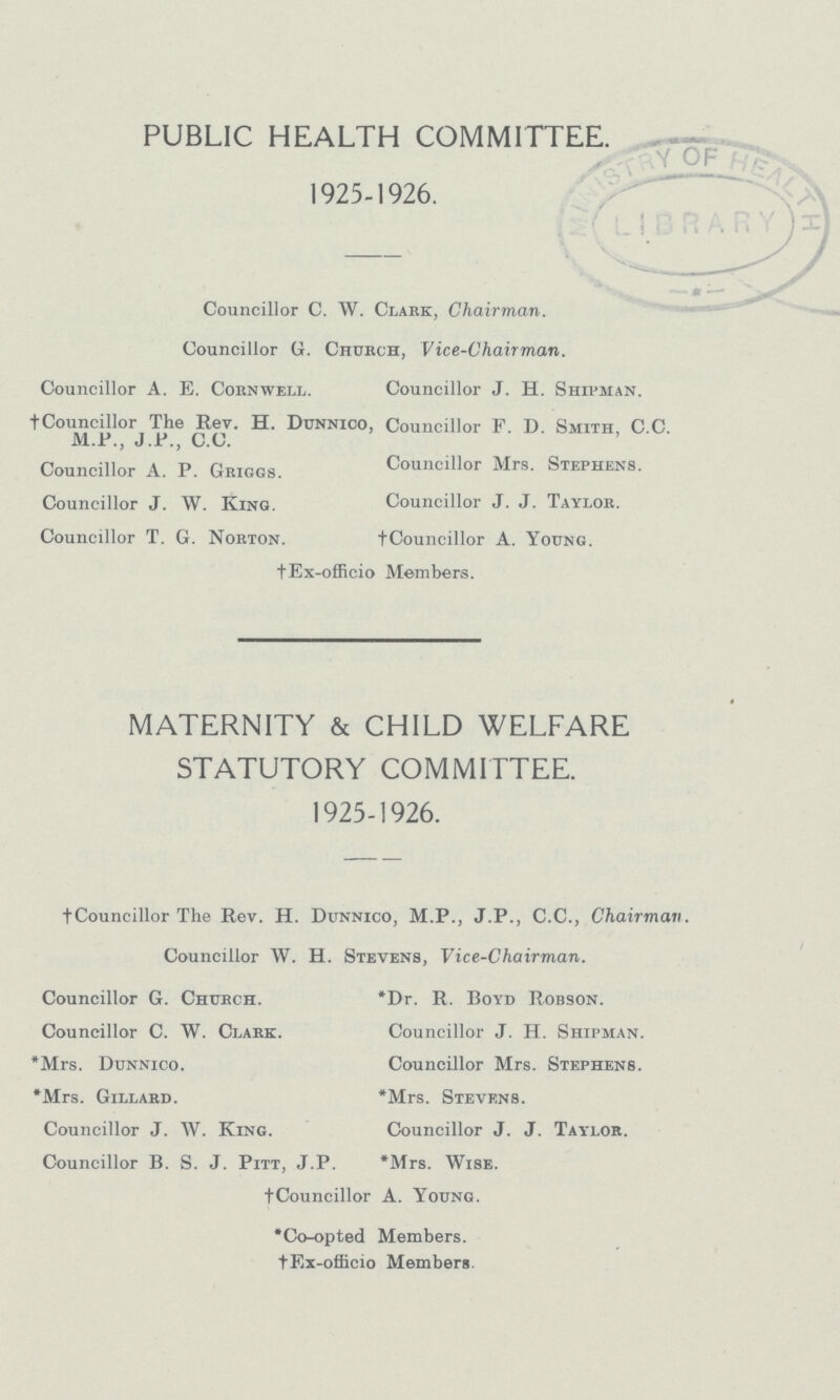 PUBLIC HEALTH COMMITTEE. 1925-1926. Councillor C. W. Clark, Chairman. Councillor G. Church, Vice-Chairman. Councillor A. E. Cornwell. Councillor J. H. Shipman. †Councillor The Rev. H. Dunnico, Councillor F. D. Smith, C.C. M.P., J.P., C.C. Councillor A. P. Griggs. Councillor Mrs. Stephens. Councillor J. W. King. Councillor J. J. Taylor. Councillor T. G. Norton. †Councillor A. Young. †Ex-officio Members. MATERNITY & CHILD WELFARE STATUTORY COMMITTEE. 1925-1926. tCouncillor The Rev. H. Dunnico, M.P., J.P., C.C., Chairman. Councillor W. H. Stevens, Vice-Chairman. Councillor G. Church. *Dr. R. Boyd Robson. Councillor C. W. Clark. Councillor J. H. Shipman. *Mrs. Dunnico. Councillor Mrs. Stephens. *Mrs. Gillard. *Mrs. Stevens. Councillor J. W. King. Councillor J. J. Taylor. Councillor B. S. J. Pitt, J.P. *Mrs. Wise. †Councillor A. Young. *Co-opted Members. †Ex-officio Members.