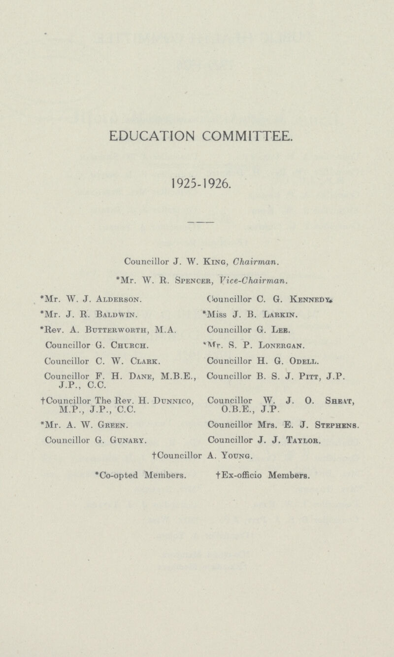 EDUCATION COMMITTEE. 1925-1926. Councillor J. W. King, Chairman. *Mr. W. R. Spencer. Vice-Chairman. *Mr. W. J. Alderson. *Mr. J. R. Baldwin. *Rev. A. Butterworth, M.A. Councillor G. Church. Councillor C. W. Clark. Councillor F. H. Dane, M.B.E., J.P., C.C. †Councillor The Rev. H. Dunnico, M.P., J.P., C.C. *Mr. A. W. Green. Councillor G. Gunary. Councillor C. G. Kennedy* *Miss J. B. Larkin. Councillor G. Lee. Mr. S. P. Lonergan. Councillor H. G. Odeli,. Councillor B. S. J. Pitt, J.P. Councillor W. J. 0. Sreat, O.B.E., J.P. Councillor Mrs. E. J. Stephens. Councillor J. J. Taylor. †Councillor A. Young. *Co-opted Members. †Ex-officio Members.
