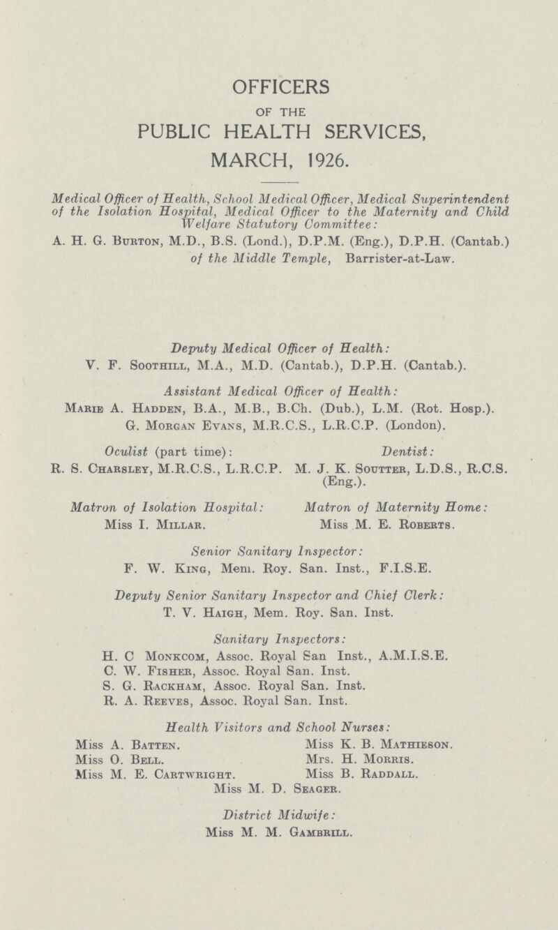 OFFICERS of the PUBLIC HEALTH SERVICES MARCH, 1926. Medical Officer of Health, School Medical Officer, Medical Superintendent of the Isolation Hospital, Medical Officer to the Maternity and Child Welfare Statutory Committee: A. H. 6. Burton, M.D., B.S. (Lond.), D.P.M. (Eng.), D.P.H. (Oantab.) of the Middle Temple, Barrister-at-Law. Deputy Medical Officer of Health: V. F. Soothill, M.A., M.D. (Cantab.), D.P.H. (Cantab.). Assistant Medical Officer of Health: Marie A. Hadden, B.A., M.B., B.Ch. (Dub.), L.M. (Rot. Hosp.). G. Morgan Evans, M.R.C.S., L.R.C.P. (London). Oculist (part time): Dentist: R. S. Charsley, M.R.C.8., L.R.C.P. M. J. K. Soutter, L.D.S., R.C.S. (Eng.). Matron of Isolation Hospital: Matron of Maternity Home: Miss I. Millar. Miss M. E. Roberts. Senior Sanitary Inspector: F. W. King, Mem. Roy. San. Inst., F.I.S.E. Deputy Senior Sanitary Inspector and Chief Clerk: T. V. Haigh, Mem. Roy. San. Inst. Sanitary Inspectors: H. C Monkcom, Assoc. Royal San Inst., A.M.I.S.E. C. W. Fisher, Assoc. Royal San. Inst. S. G. Rackham, Assoc. Royal San. Inst. R. A. Reeves, Assoc. Royal San. Inst. Health Visitors and School Nurses: Miss A. Batten. Miss O. Bell. Miss M. E. Cartwright. Miss K. B. Mathieson. Mrs. H. Morris. Miss B. Raddall. Miss M. D. Seager. District Midwife: Miss M. M. Gambrill.