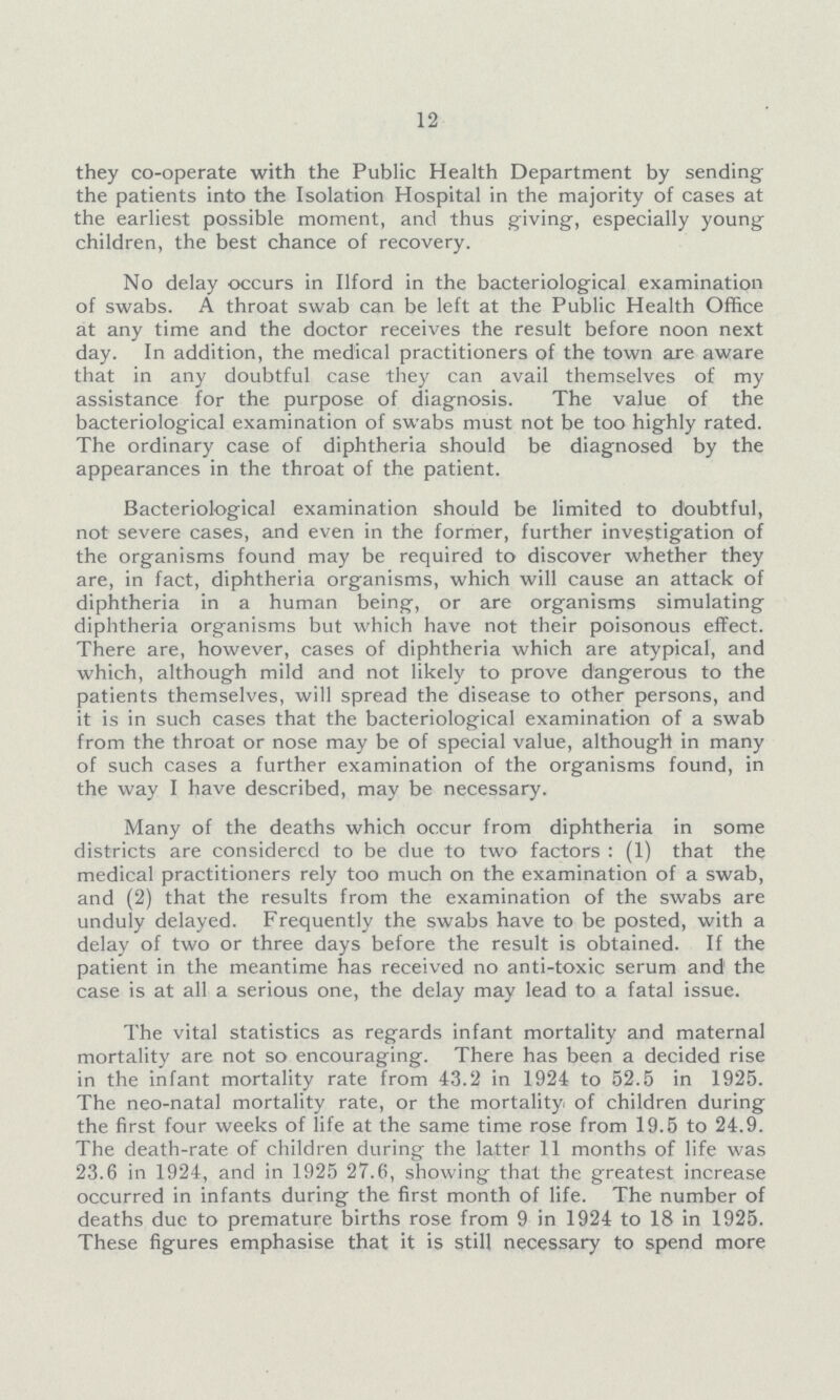 12 they co-operate with the Public Health Department by sending the patients into the Isolation Hospital in the majority of cases at the earliest possible moment, and thus giving, especially young children, the best chance of recovery. No delay occurs in Ilford in the bacteriological examination of swabs. A throat swab can be left at the Public Health Office at any time and the doctor receives the result before noon next day. In addition, the medical practitioners of the town are aware that in any doubtful case they can avail themselves of my assistance for the purpose of diagnosis. The value of the bacteriological examination of swabs must not be too highly rated. The ordinary case of diphtheria should be diagnosed by the appearances in the throat of the patient. Bacteriological examination should be limited to doubtful, not severe cases, and even in the former, further investigation of the organisms found may be required to discover whether they are, in fact, diphtheria organisms, which will cause an attack of diphtheria in a human being, or are organisms simulating diphtheria organisms but which have not their poisonous effect. There are, however, cases of diphtheria which are atypical, and which, although mild and not likely to prove dangerous to the patients themselves, will spread the disease to other persons, and it is in such cases that the bacteriological examination of a swab from the throat or nose may be of special value, although in many of such cases a further examination of the organisms found, in the way I have described, may be necessary. Many of the deaths which occur from diphtheria in some districts are considered to be due to two factors : (1) that the medical practitioners rely too much on the examination of a swab, and (2) that the results from the examination of the swabs are unduly delayed. Frequently the swabs have to be posted, with a delay of two or three days before the result is obtained. If the patient in the meantime has received no anti-toxic serum and1 the case is at all a serious one, the delay may lead to a fatal issue. The vital statistics as regards infant mortality and maternal mortality are not so encouraging. There has been a decided rise in the infant mortality rate from 43.2 in 1924 to 52.5 in 1925. The neo-natal mortality rate, or the mortality of children during the first four weeks of life at the same time rose from 19.5 to 24.9. The death-rate of children during the latter 11 months of life was 23.6 in 1924, and in 1925 27.6, showing that the greatest increase occurred in infants during the first month of life. The number of deaths due to premature births rose from 9 in 1924 to 18 in 1925. These figures emphasise that it is still necessary to spend more