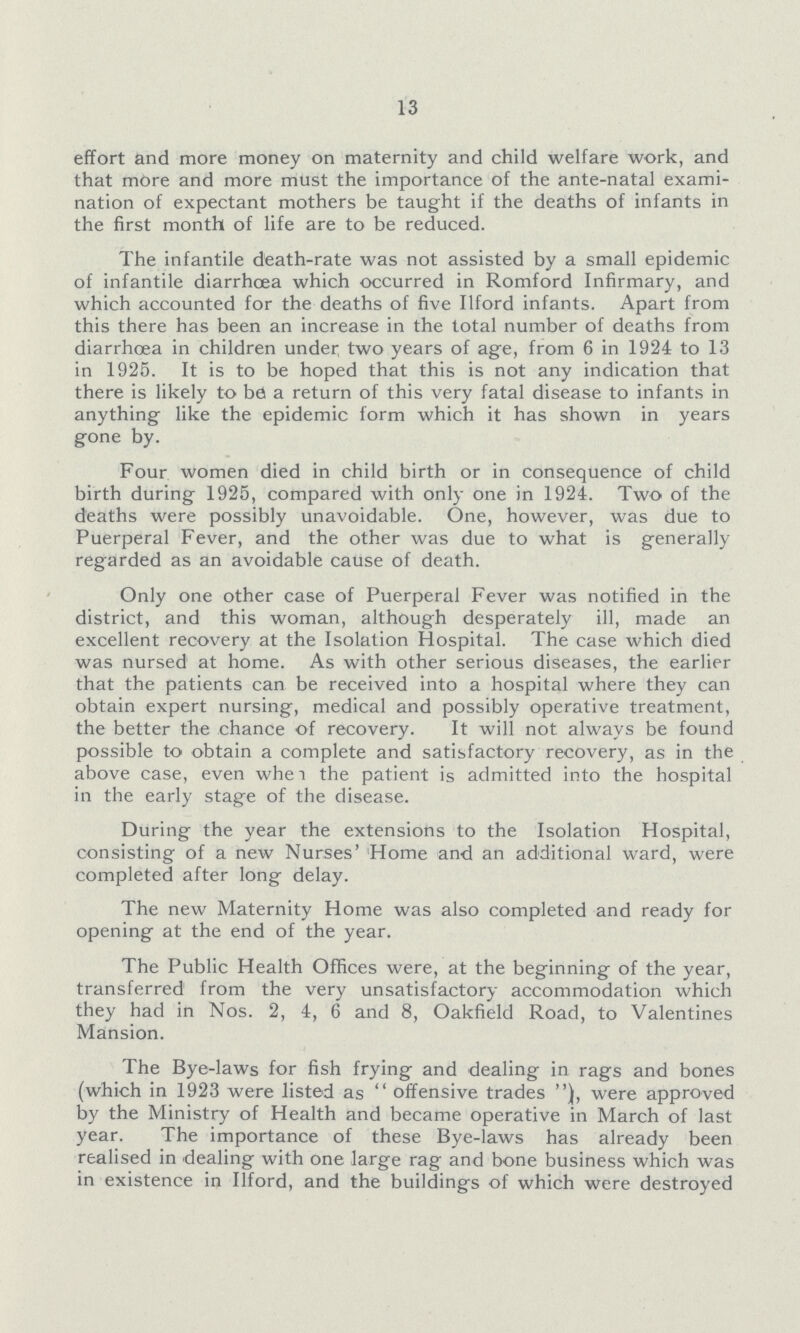 13 effort and more money on maternity and child welfare work, and that more and more must the importance of the ante-natal exami nation of expectant mothers be taught if the deaths of infants in the first month of life are to be reduced. The infantile death-rate was not assisted by a small epidemic of infantile diarrhoea which occurred in Romford Infirmary, and which accounted for the deaths of five Ilford infants. Apart from this there has been an increase in the total number of deaths from diarrhcea in children under two years of age, from 6 in 1924 to 13 in 1925. It is to be hoped that this is not any indication that there is likely to bd a return of this very fatal disease to infants in anything like the epidemic form which it has shown in years gone by. Four women died in child birth or in consequence of child birth during 1925, compared with only one in 1924. Two of the deaths were possibly unavoidable. One, however, was due to Puerperal Fever, and the other was due to what is generally regarded as an avoidable cause of death. Only one other case of Puerperal Fever was notified in the district, and this woman, although desperately ill, made an excellent recovery at the Isolation Hospital. The case which died was nursed at home. As with other serious diseases, the earlier that the patients can be received into a hospital where they can obtain expert nursing, medical and possibly operative treatment, the better the chance of recovery. It will not always be found possible to obtain a complete and satisfactory recovery, as in the above case, even whe i the patient is admitted into the hospital in the early stage of the disease. During the year the extensions to the Isolation Hospital, consisting of a new Nurses' Home and an additional ward, were completed after long delay. The new Maternity Home was also completed and ready for opening at the end of the year. The Public Health Offices were, at the beginning of the year, transferred from the very unsatisfactory accommodation which they had in Nos. 2, 4, 6 and 8, Oakfield Road, to Valentines Mansion. The Bye-laws for fish frying and dealing in rags and bones (which in 1923 were listed as offensive trades were approved by the Ministry of Health and became operative in March of last year. The importance of these Bye-laws has already been realised in dealing with one large rag and bone business which was in existence in Ilford, and the buildings of which were destroyed