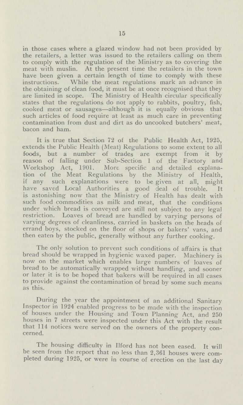 15 in those cases where a glazed window had not been provided by the retailers, a letter was issued to the retailers calling on them to comply with the regulation of the Ministry as to covering the meat with muslin. At the present time the retailers in the town have been given a certain length of time to comply with these instructions. While the meat regulations mark an advance in the obtaining of clean food, it must be at once recognised that they are limited in scope. The Ministry of Health circular specifically states that the regulations do not apply to rabbits, poultry, fish, cooked meat or sausages—although it is equally obvious that such articles of food require at least as much care in preventing contamination from dust and dirt as do uncooked butchers' meat, bacon and ham. It is true that Section 72 of the Public Health Act, 1925, extends the Public Health (Meat) Regulations to some extent to all foods, but a number of trades are exempt from it by reason of falling under Sub-Section 1 of the Factory and Workshop Act, 1901. More specific and detailed explana tion of the Meat Regulations by the Ministry of Health, if any such explanations were to be given at all, might have saved Local Authorities a good deal of trouble. It is astonishing now that the Ministry of Health has dealt with such food commodities as milk and meat, that the conditions under which bread is conveyed are still not subject to any legal restriction. Loaves of bread are handled by varying persons of varying degrees of cleanliness, carried in baskets on the heads of errand boys, stocked on the floor of shopsi or bakers' vans, and then eaten by the public, generally without any further cooking. The only solution to prevent such conditions of affairs is that bread should be wrapped in hygienic waxed paper. Machinery is now on the market which enables large numbers of loaves of bread to be automatically wrapped without handling, and sooner or later it is to be hoped that bakers will be required in all cases to provide against the contamination of bread by some such means as this. During the year the appointment of an additional Sanitary Inspector in 1924 enabled progress to be made with the inspection of houses under the Housing and Town Planning Act, and 250 houses in 7 streets were inspected under this Act with the result that 114 notices were served on the owners of the property con cerned. The housing difficulty in Ilford has not been eased. It will be seen from the report that no less than 2,361 houses were com pleted during 1925, or were in course of erection on the last day