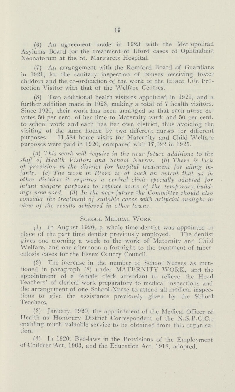 19 (6) An agreement made in 1923 with the Metropolitan Asylums Board for the treatment of Ilford cases of Ophthalmia Neonatorum at the St. Margarets Hospital. (7) An arrangement with the Romford Board of Guardians in 1921, for the sanitary inspection of houses receiving foster children and the co-ordination of the work of the Infant Life Pro tection Visitor with that of the Welfare Centres. (8) Two additional health visitors appointed in 1921, and a further addition made in 1923, making a total of 7 health visitors. Since 1920, their work has been arranged so that each nurse de votes 50 per cent, of her time to Maternity work and 50 per cent, to school work and each has her own district, thus avoiding the visiting of the same house by two different nurses for different purposes. 11,584 home visits for Maternity and Child Welfare purposes were paid in 1920, compared with 17,022 in 1925. (a) This work will require in the near future additions to the staff of Health Visitors and School Nurses, (b) There is lack of provision in the district for hospital treatment for ailing in fants. (c) The work in Ilford is of such an extent that as in other districts it requires a central clinic specially adapted for infant welfare purposes to replace some of the temporary build ings now used, (d) In the near future the Committee should also consider the treatment of suitable cases with artificial sunlight in view of the results achieved, in other towns. School Medical Work. In August 1920, a whole time dentist was appointed in place of the part time dentist previously employed. The dentist gives one morning a week to the work of Maternity and Child Welfare, and one afternoon a fortnight to the treatment of tuber culosis cases for the Essex County Council. (2) The increase in the number of School Nurses as men tioned in paragraph (8) under MATERNITY WORK, and the appointment of a female clerk attendant to relieve the Head Teachers' of clerical work preparatory to medical inspections and the arrangement of one School Nurse to attend all medical inspec tions to give the assistance previously given by the School Teachers. (3) January, 1920, the appointment of the Medical Officer of Health as Honorary District Correspondent of the N.S.P.C.C., enabling much valuable service to be obtained from this organisa tion. (4) In 1920, Bye-laws in the Provisions of the Employment of Children Act, 1903, and the Education Act, 1918, adopted.