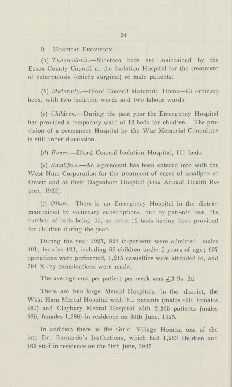 34 9. Hospital Provision.— (a) Tuberculosis.—Nineteen beds are maintained by the Essex County Council at the Isolation Hospital lor the treatment of tuberculosis (chiefly surgical) of male patients. (b) Maternity.—Ilford Council Maternity Home—23 ordinary beds, with two isolation wards and two labour wards. (c) Children.—During the past year the Emergency Hospital has provided a temporary ward of 12 beds for children. The pro vision of a permanent Hospital by the War Memorial Committee is still under discussion. (d) Fever.—Ilford Council Isolation Hospital, 111 beds. (e) Smallpox.—An agreement has been entered into with the West Ham Corporation for the treatment of cases of smallpox at Orsett and at their Dagenham Hospital (vide Annual Health Re port, 1922). (f) Other.—There is an Emergency Hospital in the district maintained by voluntary subscriptions, and by patients fees, the number of beds being 54, an extra 12 beds having been provided for children during the year. During the year 1925, 824 in-patients were admitted—males 401, females 423, including 69 children under 5 years of age; 637 operations were performed, 1,215 casualties were attended to, and 794 X-ray examinations were made. The average cost per patient per week was £3 9s. 2d. There are two large Mental Hospitals in the district, the West Ham Mental Hospital with 901 patients (males 420, females 481) and Claybury Mental Hospital with 2,265 patients (males 985, females 1,280) in residence on 30th June, 1925. In addition there is the Girls' Village Homes, one of the late Dr. Barnardo's Institutions, which had 1,253 children and 165 staff in residence on the 30th June, 1925.