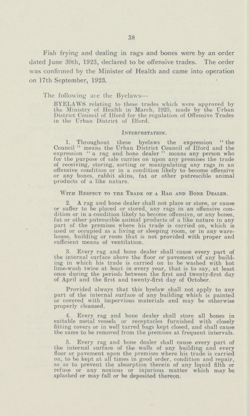38 Fish frying and dealing in rags and bones were by an order dated June 30th, 1923, declared to be offensive trades. The order was confirmed by the Minister of Health and came into operation on 17th September, 1923. The following are the Byelaws— BYELAWS relating to these trades which were approved by the Ministry of Health in March, 1925, made by the Urban District Council of Ilford for the regulation of Offensive Trades in the Urban District of Ilford. Interpretation. 1. Throughout these byelaws the expression the Council means the Urban District Council of Ilford and the expression a rag and bone dealer means any person who for the purpose of sale carries on upon any premises the trade of receiving, storing, sorting or manipulating any rags in an offensive condition or in a condition likely to become offensive or any bones, rabbit skins, fat or other putrescible animal products of a like nature. With Respect to the Trade of a Rag and Bone Dealer. 2. A rag and bone dealer shall not place or store, or cause or suffer to be placed or stored, any rags in an offensive con dition or in a condition likely to become offensive, or any bones, fat or other putrescible animal products of a like nature in any part of the premises where his trade is carried on, which is used or occupied as a living or sleeping room, or in any ware house, building or room that is not provided with proper and sufficient means of ventilation. 3. Every rag and bone dealer shall cause every part of the internal surface above the floor or pavement of any build ing in which his trade is carried on to be washed with hot lime-wash twice at least in every year, that is to say, at least once during the periods between the first and twenty-first day of April and the first and twenty-first day of October. Provided always that this byelaw shall not apply to any part of the internal surface of any building which is painted or covered with impervious materials and may be otherwise properly cleansed. 4. Every rag and bone dealer shall store all bones in suitable metal vessels or receptacles furnished with closely fitting covers or in well tarred bags kept closed, and shall cause the same to be removed from the premises at frequent intervals. 5. Every rag and bone dealer shall cause every part of the internal surface of the walls of any building and every floor or pavement upon the premises where his trade is carried on, to be kept at all times in good order, condition and repair, so as to prevent the absorption therein of any liquid filth or refuse or any noxious or injurious matter which may be splashed or may fall or be deposited thereon.