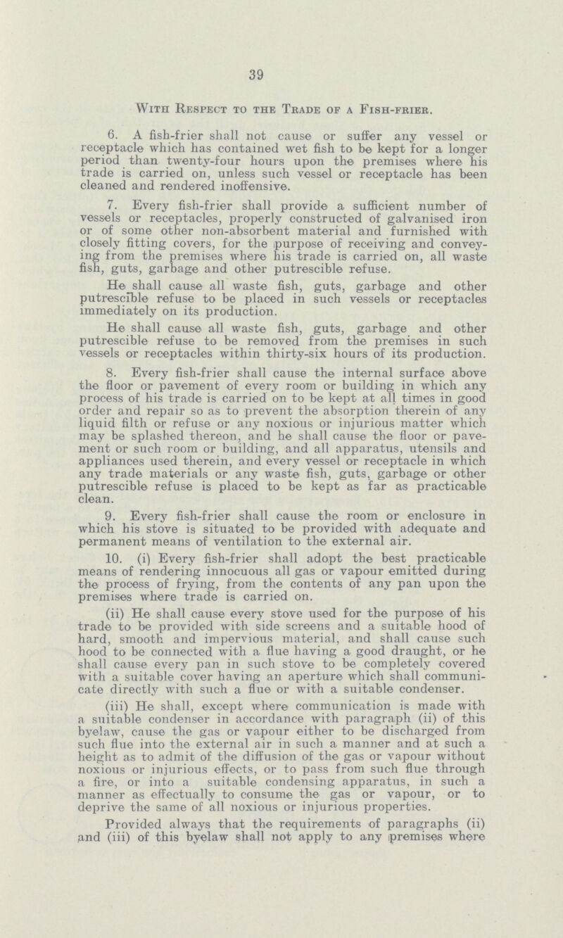 39 With Respect to the Tkade of a Fish-fkiek. 6. A fish-frier shall not cause or suffer any vessel or receptacle which has contained wet fish to be kept for a longer period than twenty-four hours upon the premises where his trade is carried on, unless such vessel or receptacle has been cleaned and rendered inoffensive. 7. Every fish-frier shall provide a sufficient number of vessels or receptacles, properly constructed of galvanised iron or of some other non-absorbent material and furnished with closely fitting covers, for the purpose of receiving and convey ing from the premises where his trade is carried on, all waste fish, guts, garbage and other putrescible refuse. He shall cause all waste fish, guts, garbage and other putrescible refuse to be placed in such vessels or receptacles immediately on its production. He shall cause all waste fish, guts, garbage and other putrescible refuse to be removed from the premises in such vessels or receptacles within thirty-six hours of its production. 8. Every fish-frier shall cause the internal surface above the floor or pavement of every room or building in which any process of his trade is carried on to be kept at all times in good order and repair so as to prevent the absorption therein of any liquid filth or refuse or any noxious or injurious matter which may be splashed thereon, and he shall cause the floor or pave ment or such room or building, and all apparatus, utensils and appliances used therein, and every vessel or receptacle in which any trade materials or any waste fish, guts, garbage or other putrescible refuse is placed to be kept as far as practicable clean. 9. Every fish-frier shall cause the room or enclosure in which his stove is situated to be provided with adequate and permanent means of ventilation to the external air. 10. (i) Every fish-frier shall adopt the best practicable means of rendering innocuous all gas or vapour emitted during the process of frying, from the contents of any pan upon the premises where trade is carried on. (ii) He shall cause every stove used for the purpose of his trade to be provided with side screens and a suitable hood of hard, smooth and impervious material, and shall cause such hood to be connected with a flue having a good draught, or he shall cause every pan in such stove to be completely covered with a suitable cover having an aperture which shall communi cate directly with such a flue or with a suitable condenser. (iii) He shall, except where communication is made with a suitable condenser in accordance with paragraph (ii) of this byelaw, cause the gas or vapour either to be discharged from such flue into the external air in such a manner and at such a height as to admit of the diffusion of the gas or vapour without noxious or injurious effects, or to pass from such flue through a fire, or into a suitable condensing apparatus, in such a manner as effectually to consume the gas or vapour, or to deprive the same of all noxious or injurious properties. Provided always that the requirements of paragraphs (ii) iand (iii) of this byelaw shall not apply to any premises where