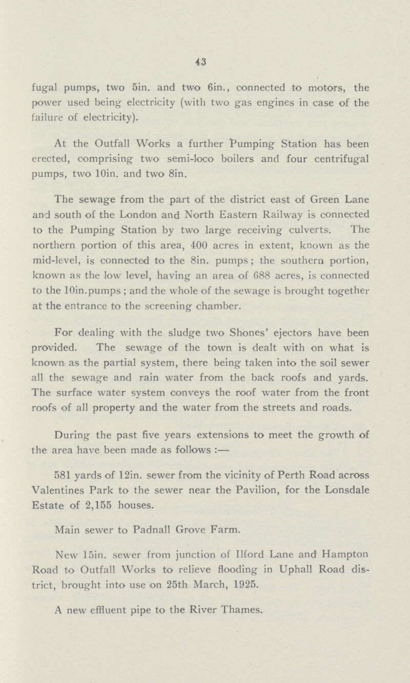 43 fugal pumps, two Sin. and two 6in., connected to motors, the power used being electricity (with two gas engines in case of the failure of electricity). At the Outfall Works a further Pumping Station has been erected, comprising two semi-loco boilers and four centrifugal pumps, two l0in. and two 8in. The sewage from the part of the district east of Green Lane and south of the London and North Eastern Railway is connected to the Pumping Station by two large receiving culverts. The northern portion of this area, 400 acres in extent, known as the mid-level, is connected to the 8in. pumps; the southern portion, known as the low level, having an area of 688 acres, is connected to the l0in.pumps; and the whole of the sewage is brought together at the entrance to the screening chamber. For dealing with the sludge two Shones' ejectors have been provided. The sewage of the town is dealt with on what is known as the partial system, there being taken into the soil sewer all the sewage and rain water from the back roofs and yards. The surface water system conveys the roof water from the front roofs of all property and the water from the streets and roads. During the past five years extensions to meet the growth of the area have been made as follows:— 581 yards of 12in. sewer from the vicinity of Perth Road across Valentines Park to the sewer near the Pavilion, for the Lonsdale Estate of 2,155 houses. Main sewer to Padnall Grove Farm. New 15in. sewer from junction of Ilford Lane and Hampton Road to Outfall Works to relieve flooding in Uphall Road dis trict, brought into use on 25th March, 1925. A new effluent pipe to the River Thames.