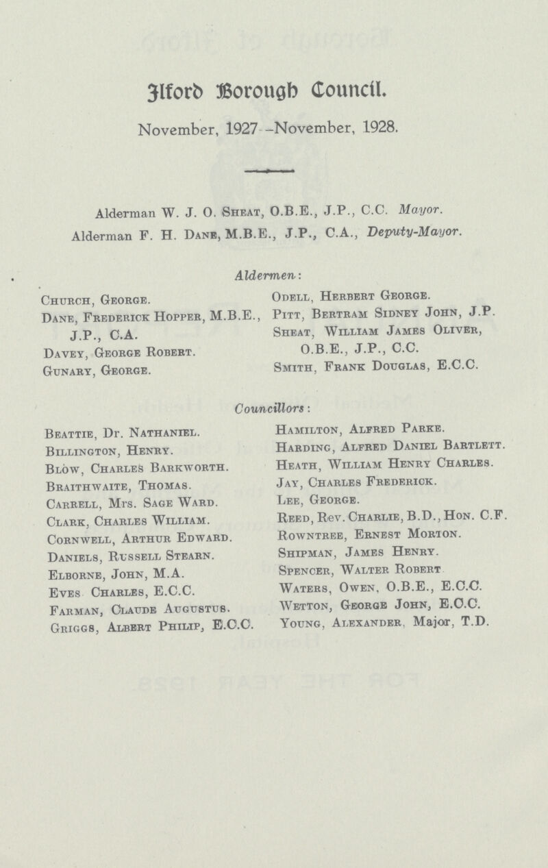 Elford Borough Council. November, 1927 -November, 1928. Alderman W. J. O. Sheat, O.B.E., J.P., C.C. Mayor. Alderman F. H. Dane, M.B.E., J.P., C.A., Deputy-Mayor. Aldermen: Church, George. Dane, Frederick Hopper, M.B.E., J.P., C.A. Davey, George Robert. Gunary, George. Odell, Herbert George. Pitt, Bertram Sidney John, J.P. Sheat, William James Oliver, O.B.E., J.P., C.C. Smith, Frank Douglas, E.C.C. Councillors : Beattie, Dr. Nathaniel. Billington, Henry. Blow, Charles Barkworth. Braithwaite, Thomas. Carrell, Mrs. Sage Ward. Clark, Charles William. Cornwell, Arthur Edward. Daniels, Russell Stearn. Elborne, John, M.A. Eves Charles, E.C.C. Farman, Claude Augustus. Griggs, Albert Philip, E.O.O. Hamilton, Alfred Parke. Harding, Alfred Daniel Bartlett. Heath, William Henry Charles. Jay, Charles Frederick. Lee, George. Reed, Rev. Charlie, B.D., Hon. C.F. Rowntree, Ernest Morion. Shipman, James Henry. Spencer, Walter Robert Waters, Owen, O.B.E., E.C.C. Wetton, George John, E.O.C. Young. Alexander Maioir, T.D.