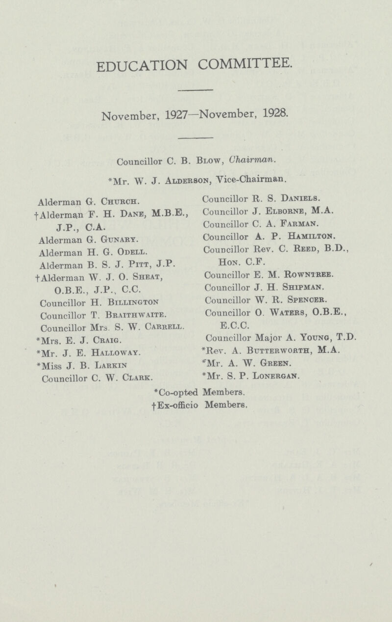 EDUCATION COMMITTEE. November, 1927—November, 1928. Councillor C. B. Blow, Chairman. *Mr. W. J. Alderson, Vice-Chairman. Alderman G. Church. † Alderman F. H. Dane, M.B.E., J.P., C.A. Alderman G. Gunary. Alderman H. G. Odell. Alderman B. S. J. Pitt, J.P. † Alderman W. J. O. Sheat, O.B.E., J.P., C.C. Councillor H. Billington Councillor T. Braithwaite. Councillor Mrs S. W. Carrell. * Mrs. E. J. Craig. * Mr. J. E. Halloway. * Miss J. B. Larkin Councillor C. W. Clark. * Co-opted † Ex-officio Councillor R. S. Daniels. Councillor J. Elborne, M.A. Councillor C. A. Farman. Councillor A. P. Hamilton. Councillor Rev. C. Reed, B.D., Hon. C.F. Councillor E. M. Rowntree. Councillor J. H. Shipman. Councillor W. R. Spencer. Councillor O. Waters, O.B.E., E.C.C. Councillor Major A. Young, T.D. *Rev. A. Butterworth, M.A. *Mr. A. W. Green. *Mr. S. P. Lonergan. Members. Members.