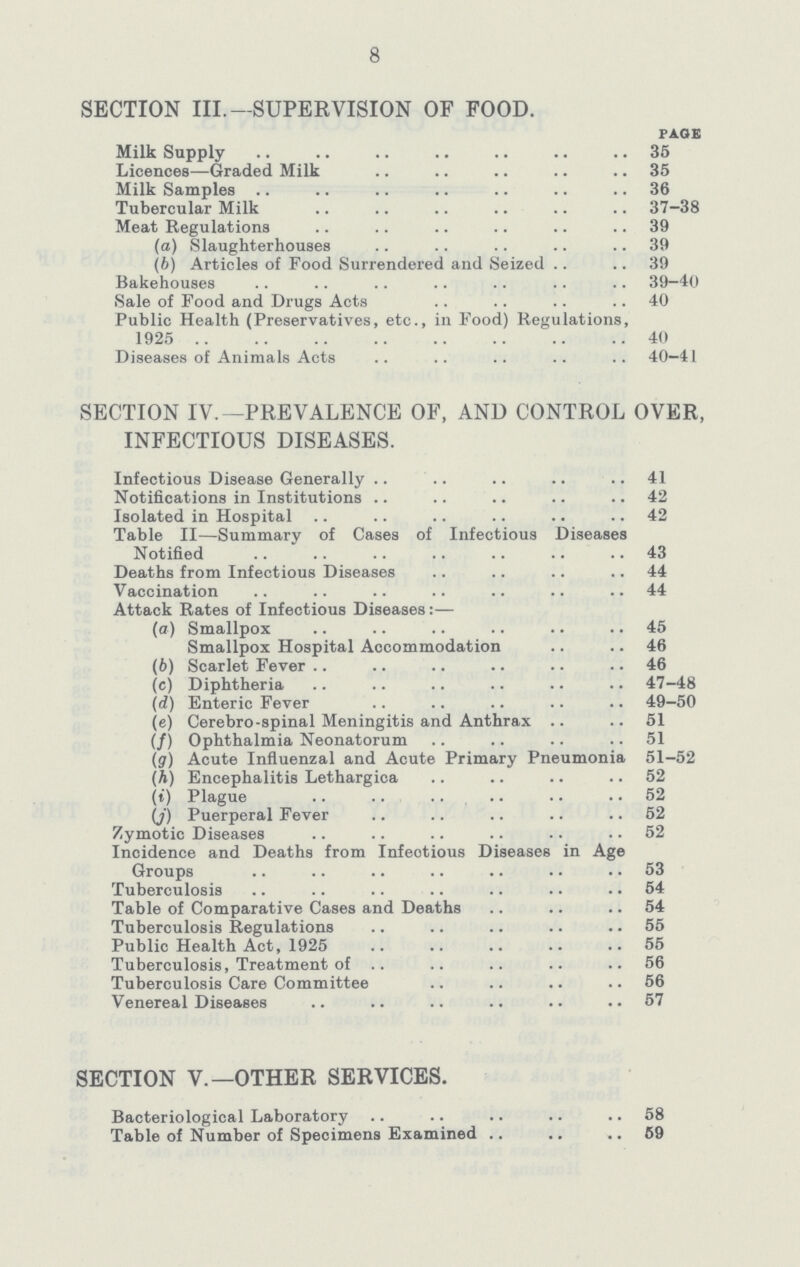 SECTION III.— SUPERVISION OF FOOD. page Milk Supply 35 Licences—Graded Milk 35 Milk Samples 36 Tubercular Milk 37-38 Meat Regulations 39 (a) Slaughterhouses 39 (b) Articles of Food Surrendered and Seized 39 Bakehouses 39—40 Sale of Food and Drugs Acts 40 Public Health (Preservatives, etc., in Food) Regulations, 1925 40 Diseases of Animals Acts 40—41 SECTION IV.— PREVALENCE OF, AND CONTROL OVER, INFECTIOUS DISEASES. Infectious Disease Generally 41 Notifications in Institutions 42 Isolated in Hospital 42 Table II— Summary of Cases of Infectious Diseases Notified 43 Deaths from Infectious Diseases 44 Vaccination 44 Attack Rates of Infectious Diseases:— (а) Smallpox 45 Smallpox Hospital Accommodation 46 (b) Scarlet Fever 46 (c) Diphtheria 47-48 (d) Enteric Fever 49-50 (e) Cerebro-spinal Meningitis and Anthrax 51 (f) Ophthalmia Neonatorum 51 (g) Acute Influenzal and Acute Primary Pneumonia 51-52 (A) Encephalitis Lethargica 52 (i) Plague 52 (j) Puerperal Fever 52 Zymotic Diseases 52 Incidence and Deaths from Infectious Diseases in Age Groups 53 Tuberculosis 54 Table of Comparative Cases and Deaths 54 Tuberculosis Regulations 55 Public Health Act, 1925 55 Tuberculosis, Treatment of 56 Tuberculosis Care Committee 56 Venereal Diseases 57 SECTION V.— OTHER SERVICES. Bacteriological Laboratory 58 Table of Number of Specimens Examined 59