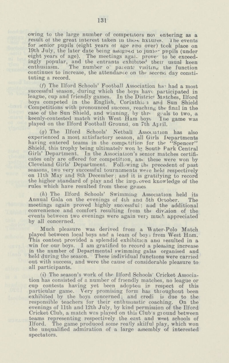 131 owing to the large number of competitors nov. entering as a result of the great interest taken 111 these fixtures. The events for senior pupils (eight years of age and over) took place on 19th July, the later date being assigned to jump- pupils (under eight years of age). The meetings again. prove' to be exceed ingly popular, and the entrants exhibited their usual keen enthusiasm. The number o parents visiting the function continues to increase, the attendance on the second day consti tuting a record. (f) The Ilford Schools' Football Association has had a most successful season, during which the boys have participated in league, cup and friendly games. In the District Matches, Ilford boys competed in the English, Corinthian and Sun Shield Competitions with pronounced success, reaching the final in the case of the Sun Shield, and winning, by the goals to two, a keenly-contested match with West Ham boys The game was played on the Ilford Football Ground, on 7th April. (g) The Ilford Schools' Netball Association has also experienced a most satisfactory season, all Girls Departments having entered teams in the competition for the Spencer Shield, this trophy being ultimately won by South Park Central Girls' Department. In the Association's senior matches certifi cates only are offered for competition, and these were won by Cleveland Girls' Department. Following the precedent of past seasons, two very successful tournaments were held respectively on 11th May and 8th December: and it is gratifying to record the higher standard of play and the improved knowledge of the rules which have resulted from these games (h) The Ilford Schools' Swimming Association held its Annual Gala on the evenings of 4th and 5th October. The meetings again proved highly successful: and the additional convenience and comfort resulting from the division of the events between two evenings were again very much appreciated by all concerned. Much pleasure was derived from a Water-Polo Match played between local boys and a team of boys from West Ham. This contest provided a splendid exhibition and lesulted in a win for our boys. I am gratified to record a pleasing increase in the number of Departmental swimming galas organised and held during the season. These individual functions were carried out with success, and were the cause of considerable pleasure to all participants. (i) The season's work of the Ilford Schools' Cricket Associa tion has consisted of a number of friendly matches, no league or cup contests having yet been adopted in respect of this particular game. Very promising form has throughout been exhibited by the boys concerned; and credi is due to the responsible teachers for their enthusiastic coaching. On the evenings of 11th and 12th July, by kind permission of the Ilford Cricket Club, a match was played on this Club's ground between teams representing respectively the east and west schools of Ilford. The game produced some really skilful play, which won the unqualified admiration of a large assembly of interested spectators.