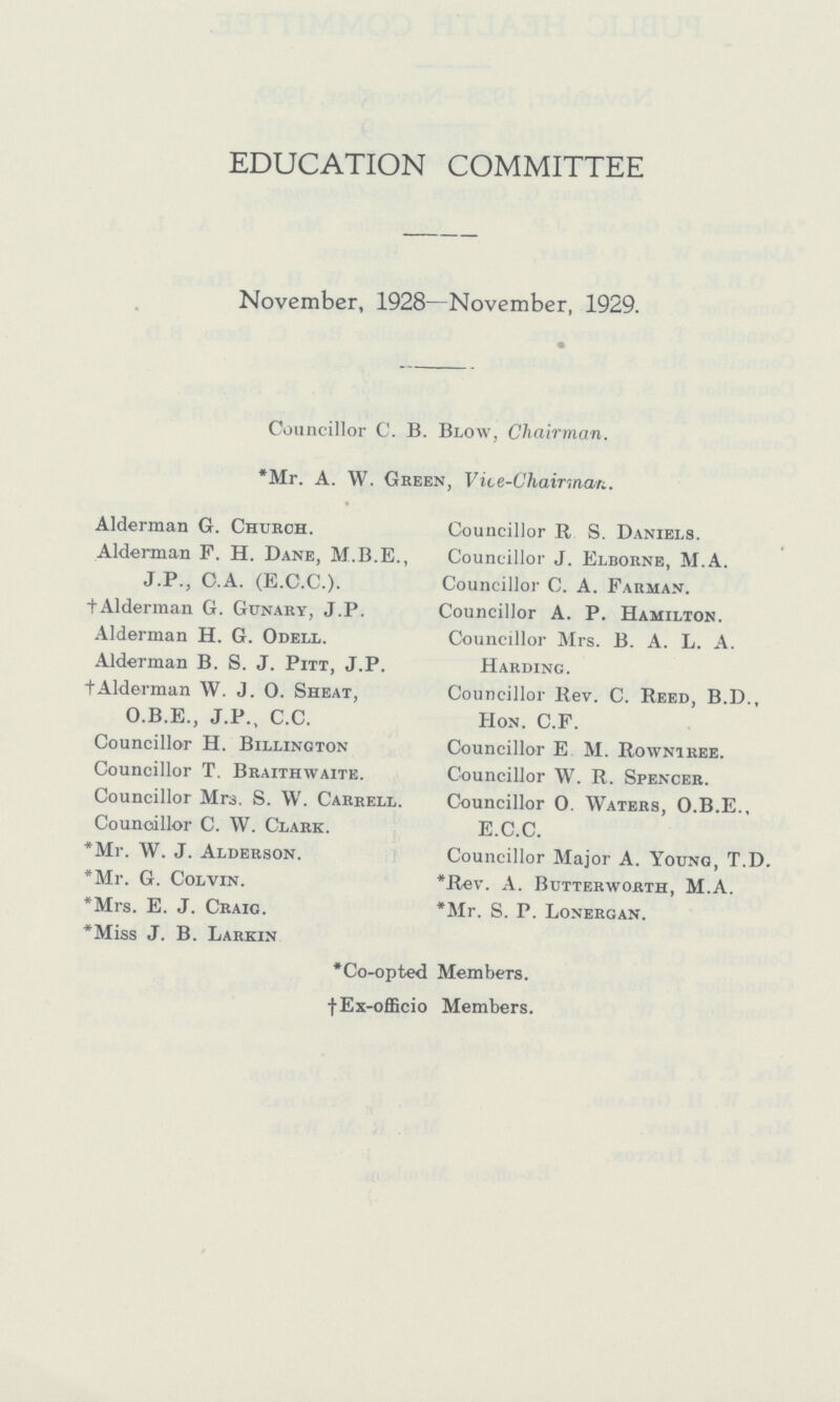 EDUCATION COMMITTEE November, 1928—November, 1929. Councillor C. B. Blow, Chairman. *Mr. A. W. Green, Vice-Chairman. Alderman G. Church. Councillor R S. Daniels. Alderman F. H. Dane, M.B.E., Councillor J. Elborne, M.A. J.P., C.A. (E.C.C.). Councillor C. A. Farman. †Alderman G. Gunary, J.P. Councillor A. P. Hamilton. Alderman H. G. Odell. Councillor Mrs. B. A. L. A. Alderman B. S. J. Pitt, J.P. Harding. †Alderman W. J. O. Sheat, Councillor Rev. C. Reed, B.D., O.B.E., J.P., C.C. Hon. C.F. Councillor H. Billington Councillor E M. Rowniree. Councillor T. Braithwaite. Councillor W. R. Spencer. Councillor Mrs. S. W. Carrell. Councillor 0. Waters, O.B.E., Councillor C. W. Clark. E.C.C. *Mr. W. J. Alderson. Councillor Major A. Young, T.D. *Mr. G. Colvin. *Rev. A. Butterworth, M.A. *Mrs. E. J. Craig. Mr. S. P. Lonergan. *Miss J. B. Larkin *Co-opted Members. †Ex-officio Members.