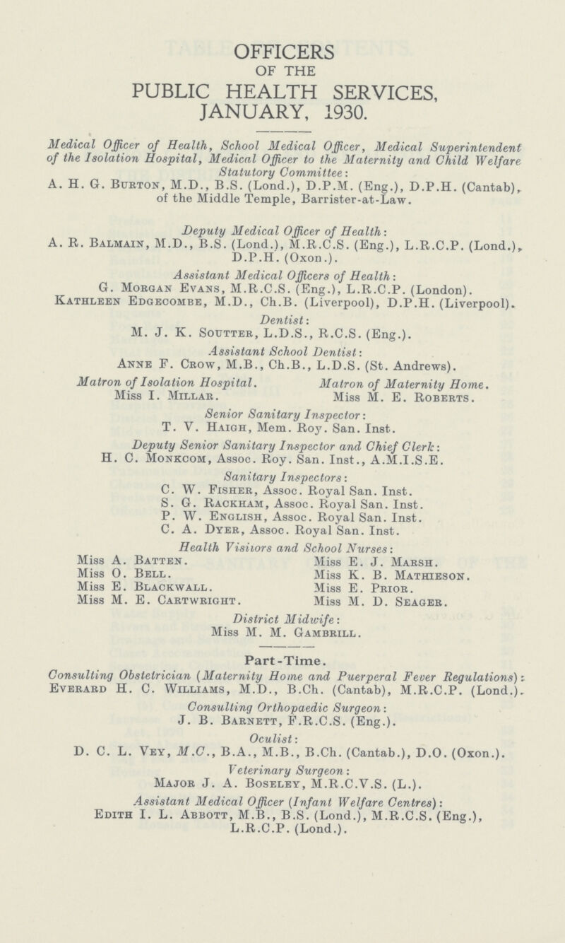 OFFICERS OF THE PUBLIC HEALTH SERVICES, JANUARY, 1930. Medical Officer of Health, School Medical Officer, Medical Superintendent of the Isolation Hospital, Medical Officer to the Maternity and Child Welfare Statutory Committee: A. H. G. Burton, M.D., B.S. (Lond.), D.P.M. (Eng.), D.P.H. (Cantab), of the Middle Temple, Barrister-at-Law. Deputy Medical Officer of Health: A. R. Balmain, M.D., B.S. (Lond.), M.R.C.S. (Eng.), L.R.C.P. (Lond.), D.P.H. (Oxon.). Assistant Medical Officers of Health: G. Morgan Evans, M.R.C.S. (Eng.), L.R.C.P. (London). Kathleen Edgecombe, M.D., Ch.B. (Liverpool), D.P.H. (Liverpool). Dentist: M. J. K. Soutter, L.D.S., R.C.S. (Eng.). Assistant School Dentist: Anne F. Crow, M.B., Ch.B., L.D.S. (St. Andrews). Matron of Isolation Hospital. Matron of Maternity Home. Miss I. Millar. Miss M. E. Roberts. Senior Sanitary Inspector: T. V. Haigh, Mem. Roy. San. Inst. Deputy Senior Sanitary Inspector and Chief Clerk: H. C. Monkcom, Assoc. Roy. San. Inst., A.M.I.S.E. Sanitary Inspectors: C. W. Fisher, Assoc. Royal San. Inst. S. G. Rackham, Assoc. Royal San. Inst. P. W. English, Assoc. Royal San. Inst. C. A. Dyer, Assoc. Royal San. Inst. Health Visitors and School Nurses: Miss A. Batten. Miss E. J. Marsh. Miss O. Bell. Miss K. B. Mathieson. Miss E. Blackwall. Miss E. Prior. Miss M. E. Cartwright. Miss M. D. Seager. District Midwife: Miss M. M. Gambrill. Part-Time. Consulting Obstetrician (Maternity Hone and Puerperal Fever Regulations)i Everard H. C. Williams, M.D., B.Ch. (Cantab), M.R.C.P. (Lond.). Consulting Orthopaedic Surgeon: J. B. Barnett, F.R.C.S. (Eng.). Oculist * D. C. L. Vey, M.C., B.A., M.B., B.Ch. (Cantab.), D.O. (Oxon.). Veterinary Surgeon : Major J. A. Boseley, M.R.C.V.S. (L.). Assistant Medical Officer (Infant Welfare Centres): Edith I. L. Abbott, M.B., B.S. (Lond.), M.R.C.S. (Eng.), L.R.C.P. (Lond.).