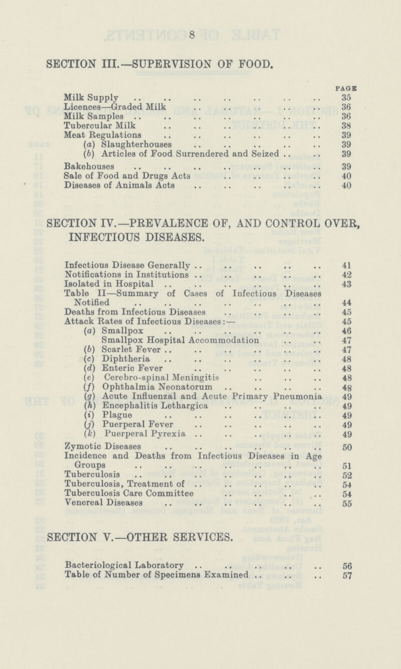 8 SECTION III.—SUPERVISION OF FOOD. PAGE Milk Supply 35 Licences—Graded Milk 36 Milk Samples 36 Tubercular Milk 38 Meat Regulations 39 (a) Slaughterhouses 39 (b) Articles of Pood Surrendered and Seized 39 Bakehouses 39 Sale of Food and Drugs Acts 40 Diseases of Animals Acts 40 SECTION IV.—PREVALENCE OF, AND CONTROL OVER, INFECTIOUS DISEASES. Infectious Disease Generally 41 Notifications in Institutions 42 Isolated in Hospital 43 Table II—Summary of Cases of Infectious Diseases Notified 44 Deaths from Infectious Diseases 45 Attack Rates of Infectious Diseases :— 45 (а) Smallpox 46 Smallpox Hospital Accommodation 47 (б) Scarlet Fever 47 (c) Diphtheria 48 (d) Enteric Fever 48 (e) Cerebro-spinal Meningitis 48 (/) Ophthalmia Neonatorum 48 (g) Acute Influenzal and Acute Primary Pneumonia 49 (h) Encephalitis Lethargica 49 (i) Plague 49 (j) Puerperal Fever 49 (k) Puerperal Pyrexia 49 Zymotic Diseases 50 Incidence and Deaths from Infectious Diseases in Age Groups 51 Tuberculosis 52 Tuberculosis, Treatment of 54 Tuberculosis Care Committee 54 Venereal Diseases 55 SECTION V.—OTHER SERVICES. Bacteriological Laboratory 56 Table of Number of Specimens Examined 57