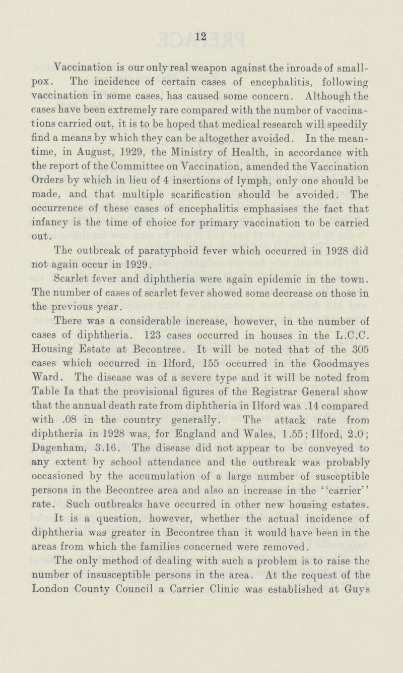 12 Vaccination is our only real weapon against the inroads of small pox. The incidence of certain cases of encephalitis, following vaccination in some cases, has caused some concern. Although the cases have been extremely rare compared with the number of vaccina tions carried out, it is to be hoped that medical research will speedily find a means by which they can be altogether avoided. In the mean time, in August, 1929, the Ministry of Health, in accordance with the report of the Committee on Vaccination, amended the Vaccination Orders by which in lieu of 4 insertions of lymph, only one should be made, and that multiple scarification should be avoided. The occurrence of these cases of encephalitis emphasises the fact that infancy is the time of choice for primary vaccination to be carried out. The outbreak of paratyphoid fever which occurred in 1928 did not again occur in 1929. Scarlet fever and diphtheria were again epidemic in the town. The number of cases of scarlet fever showed some decrease on those in the previous year. There was a considerable increase, however, in the number of cases of diphtheria. 123 cases occurred in houses in the L.C.C. Housing Estate at Becontree. It will be noted that of the 305 cases which occurred in Ilford, 155 occurred in the G-oodmayes Ward. The disease was of a severe type and it will be noted from Table Ia that the provisional figures of the Registrar General show that the annual death rate from diphtheria in Ilford was .14 compared with .08 in the country generally. The attack rate from diphtheria in 1928 was, for England and Wales, 1.55; Ilford, 2.0; Dagenham, 3.16. The disease did not appear to be conveyed to any extent by school attendance and the outbreak was probably occasioned by the accumulation of a large number of susceptible persons in the Becontree area and also an increase in the ' 'carrier'' rate. Such outbreaks have occurred in other new housing estates. It is a question, however, whether the actual incidence of diphtheria was greater in Becontree than it would have been in the areas from which the families concerned were removed. The only method of dealing with such a problem is to raise the number of insusceptible persons in the area. At the request of the London County Council a Carrier Clinic was established at Guys