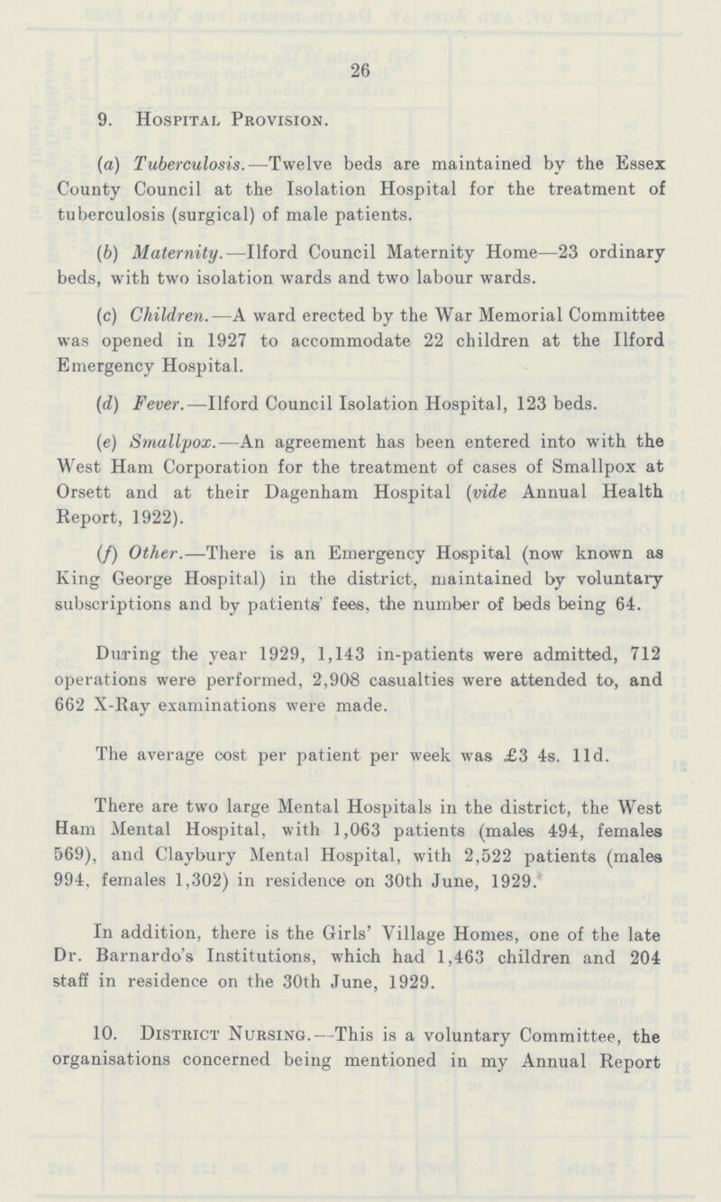 26 9. Hospital Provision. (а) Tuberculosis.—Twelve beds are maintained by the Essex County Council at the Isolation Hospital for the treatment of tuberculosis (surgical) of male patients. (b) Maternity.—Ilford Council Maternity Home—23 ordinary beds, with two isolation wards and two labour wards. (c) Children.—A ward erected by the War Memorial Committee was opened in 1927 to accommodate 22 children at the Ilford Emergency Hospital. (d) Fever.— Ilford Council Isolation Hospital, 123 beds. (e) Smallpox.—An agreement has been entered into with the West Ham Corporation for the treatment of cases of Smallpox at Orsett and at their Dagenham Hospital (vide Annual Health Report, 1922). (f) Other.—There is an Emergency Hospital (now known as King George Hospital) in the district, maintained by voluntary subscriptions and by patients' fees, the number of beds being 64. During the year 1929, 1,143 in-patients were admitted, 712 operations were performed, 2,908 casualties were attended to, and 662 X-Ray examinations were made. The average cost per patient per week was £3 4s. 11d. There are two large Mental Hospitals in the district, the West Ham Mental Hospital, with 1,063 patients (males 494, females 569), and Claybury Mental Hospital, with 2,522 patients (males 994, females 1,302) in residence on 30th June, 1929. In addition, there is the Girls' Village Homes, one of the late Dr. Barnardo's Institutions, which had 1,463 children and 204 staff in residence on the 30th June, 1929. 10. District Nursing.—This is a voluntary Committee, the organisations concerned being mentioned in my Annual Report