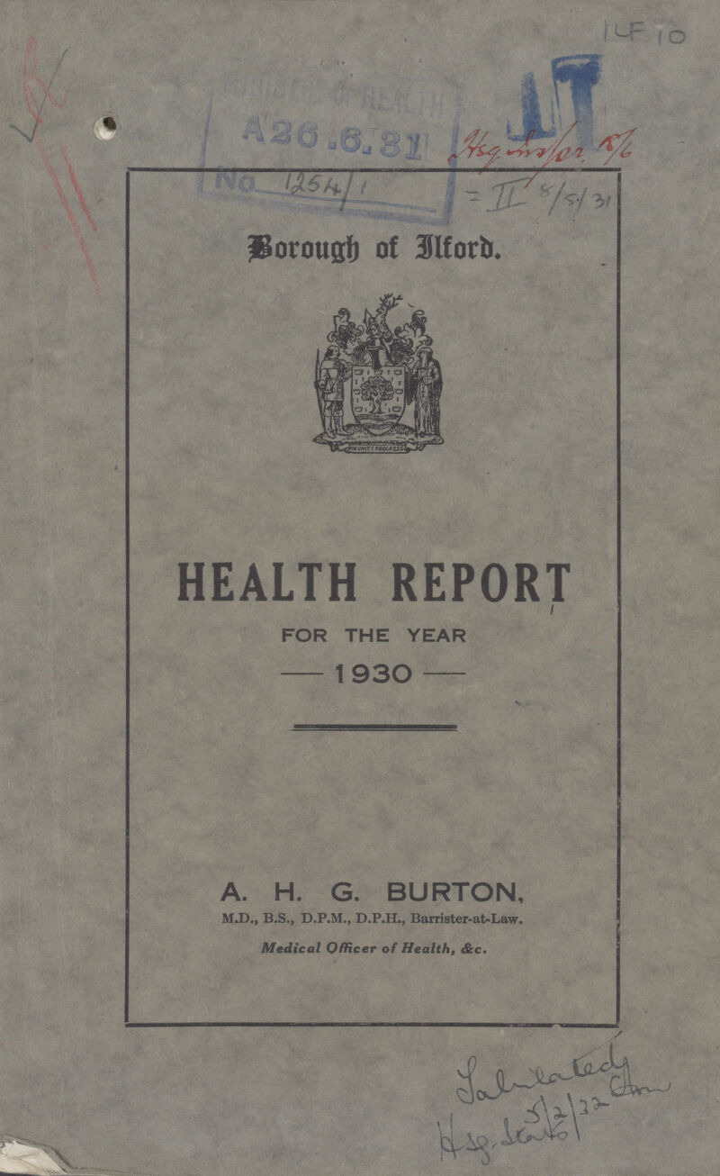 ILF 10 Hsg Insfor 18/6 = II 8/5/31 Borough of Ilford. HEALTH REPORT FOR THE YEAR 1930 A. H. G. BURTON, M.D., B.S., D.P.M., D.P.H., Barrister-at-Law. Medical Officer of Health, &c. Jalslated 5/2/22 Hsg.Stats