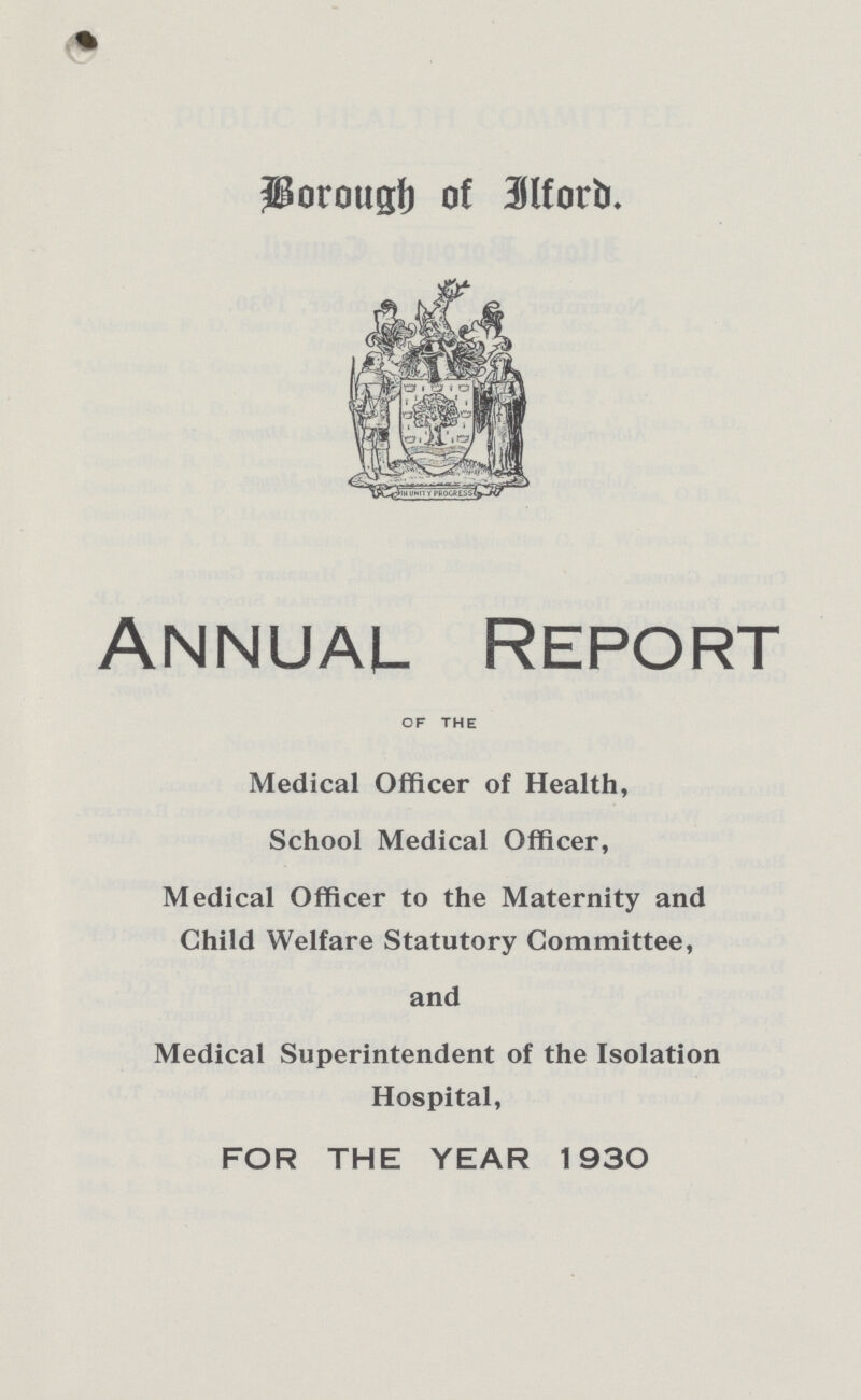 Borough of Ilford. Annual Report of the Medical Officer of Health, School Medical Officer, Medical Officer to the Maternity and Child Welfare Statutory Committee, and Medical Superintendent of the Isolation Hospital, FOR THE YEAR 1930